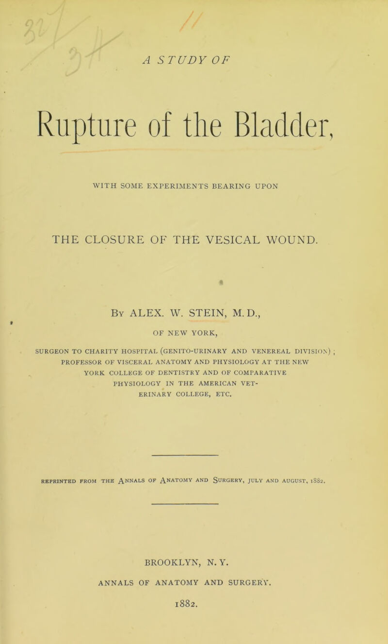 vV) / / . A STUDY OF Rupture of the Bladder, WITH SOME EXPERIMENTS BEARING UPON THE CLOSURE OF THE VESICAL WOUND. By ALEX. W. STEIN, M. D., OF NEW YORK, SURGEON TO CHARITY HOSPITAL (GENITO-URINARY AND VENEREAL DIVISION) ; PROFESSOR OF VISCERAL ANATOMY AND PHYSIOLOGY AT THE NEW YORK COLLEGE OF DENTISTRY AND OF COMPARATIVE PHYSIOLOGY IN THE AMERICAN VET- ERINARY COLLEGE, ETC. REPRINTED FROM THE ANNALS 0F ANAT0MY AND SURGERY, JULY AND AUGUST, 1SS2. BROOKLYN, N. Y. ANNALS OF ANATOMY AND SURGERY. 1882.