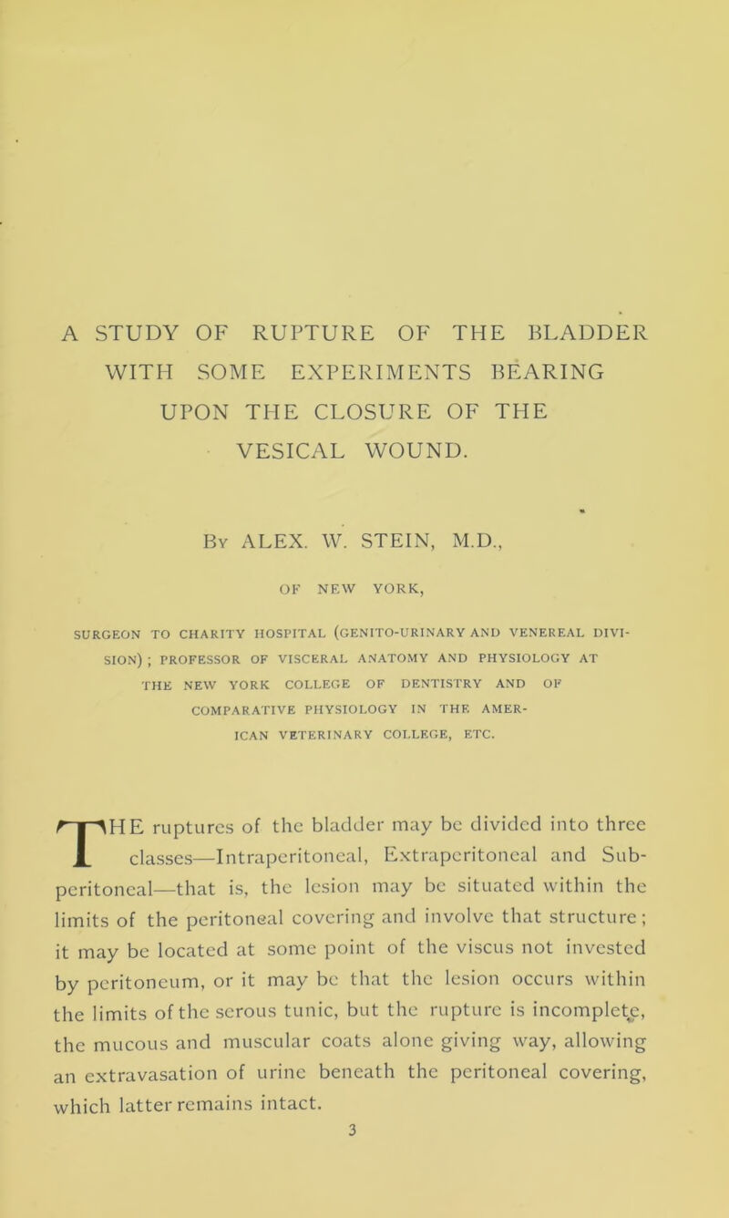 A STUDY OF RUPTURE OF THE BLADDER WITH SOME EXPERIMENTS BEARING UPON THE CLOSURE OF THE VESICAL WOUND. SURGEON TO CHARITY HOSPITAL (GENITO-URINARY AND VENEREAL DIVI- SION) ; PROFESSOR OF VISCERAL ANATOMY AND PHYSIOLOGY AT HE ruptures of the bladder may be divided into three classes—Intraperitoneal, Extraperitoneal and Sub- peritoneal—that is, the lesion may be situated within the limits of the peritoneal covering and involve that structure; it may be located at some point of the viscus not invested by peritoneum, or it may be that the lesion occurs within the limits of the serous tunic, but the rupture is incomplete, the mucous and muscular coats alone giving way, allowing an extravasation of urine beneath the peritoneal covering, which latter remains intact. By ALEX. W. STEIN, M.D. OF NEW YORK THE NEW YORK COLLEGE OF DENTISTRY AND OF COMPARATIVE PHYSIOLOGY IN THE AMER- ICAN VETERINARY COLLEGE, ETC.