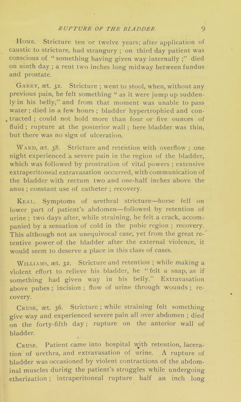 Home. Stricture ten or twelve years; after application of caustic to stricture, had strangury ; on third day patient was conscious of “ something having given way internally died on ninth day ; a rent two inches long midway between fundus and prostate. Garry, £et. 32. Stricture ; went to stool, when, without any previous pain, he felt something “ as it were jump up sudden- ly in his belly,” and from that moment was unable to pass water ; died in a few hours ; bladder hypertrophied and con- » tracted ; could not hold more than four or five ounces of fluid ; rupture at the posterior wall ; here bladder was thin, but there was no sign of ulceration. Ward, set. 38. Stricture and retention with overflow ; one night experienced a severe pain in the region of the bladder, which was followed by prostration of vital powers ; extensive extraperitoneal extravasation occurred, with communication of the bladder with rectum two and one-half inches above the anus ; constant use of catheter ; recovery. Keal. Symptoms of urethral stricture—horse fell on lower part of patient’s abdomen—followed by retention of urine ; two days after, while straining, he felt a crack, accom- panied by a sensation of cold in the pubic region ; recovery. This although not an unequivocal case, yet from the great re- tentive power of the bladder after the external violence, it would seem to deserve a place in this class of cases. Williams, set. 32. Stricture and retention ; while making a violent effort to relieve his bladder, he “ felt a snap, as if something had given way in his belly.” Extravasation above pubes ; incision ; flow of urine through wounds ; re- covery. Cruse, set. 36. Stricture ; while straining felt something give way and experienced severe pain all over abdomen ; died on the forty-fifth day; rupture on the anterior wall of bladder. Cruse. Patient came into hospital with retention, lacera- tion of urethra, and extravasation of urine. A rupture of bladder was occasioned by violent contractions of the abdom- inal muscles duririg the patient’s struggles while undergoing etherization ; intraperitoneal rupture half an inch long
