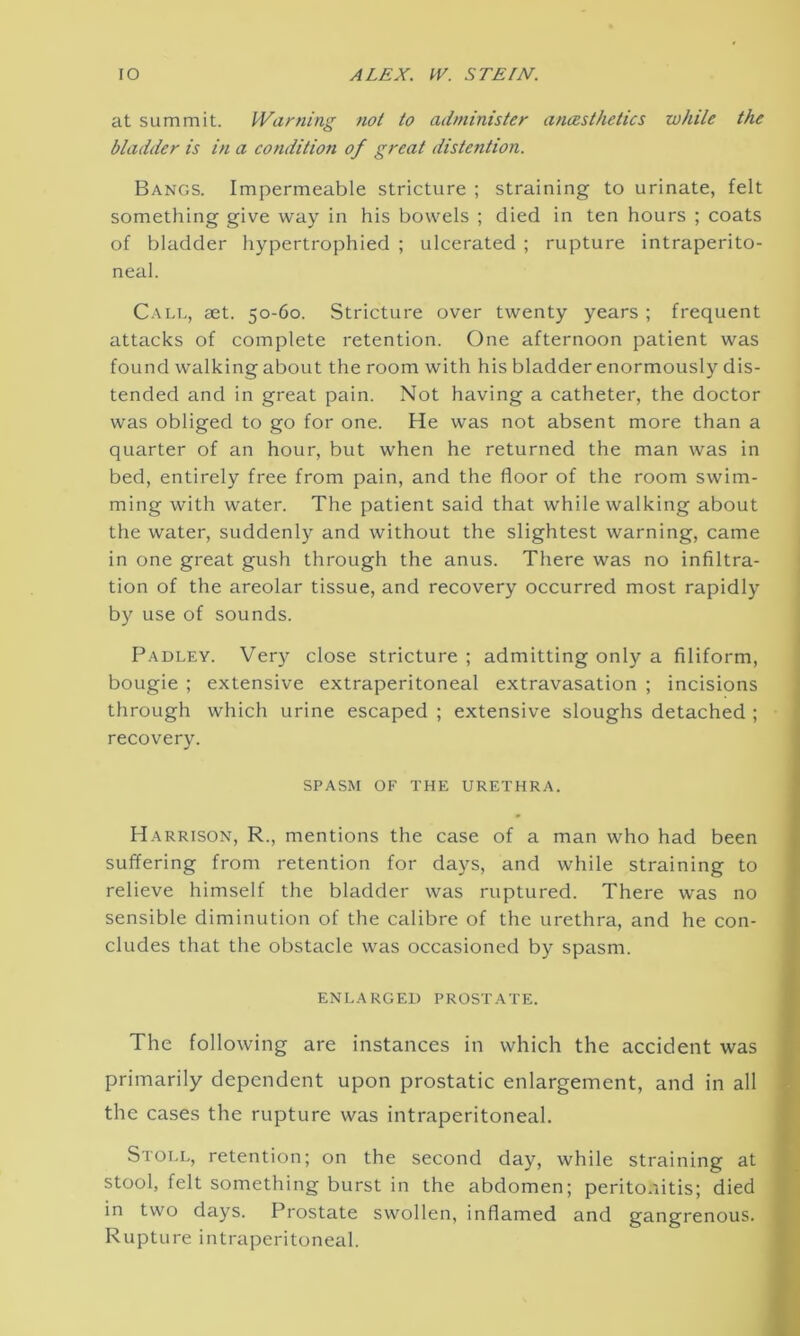 at summit. Warning not to administer anaesthetics while the bladder is in a condition of great distention. Bangs. Impermeable stricture ; straining to urinate, felt something give way in his bowels ; died in ten hours ; coats of bladder hypertrophied ; ulcerated ; rupture intraperito- neal. Call, aet. 50-60. Stricture over twenty years ; frequent attacks of complete retention. One afternoon patient was found walking about the room with his bladder enormously dis- tended and in great pain. Not having a catheter, the doctor was obliged to go for one. He was not absent more than a quarter of an hour, but when he returned the man was in bed, entirely free from pain, and the floor of the room swim- ming with water. The patient said that while walking about the water, suddenly and without the slightest warning, came in one great gush through the anus. There was no infiltra- tion of the areolar tissue, and recovery occurred most rapidly by use of sounds. Padley. Very close stricture ; admitting only a filiform, bougie ; extensive extraperitoneal extravasation ; incisions through which urine escaped ; extensive sloughs detached ; recovery. SPASM OF THE URETHRA. Harrison, R., mentions the case of a man who had been suffering from retention for days, and while straining to relieve himself the bladder was ruptured. There was no sensible diminution of the calibre of the urethra, and he con- cludes that the obstacle was occasioned by spasm. ENLARGED PROSTATE. The following are instances in which the accident was primarily dependent upon prostatic enlargement, and in all the cases the rupture was intraperitoneal. Stoll, retention; on the second day, while straining at stool, felt something burst in the abdomen; peritonitis; died in two days. Prostate swollen, inflamed and gangrenous. Rupture intraperitoneal.