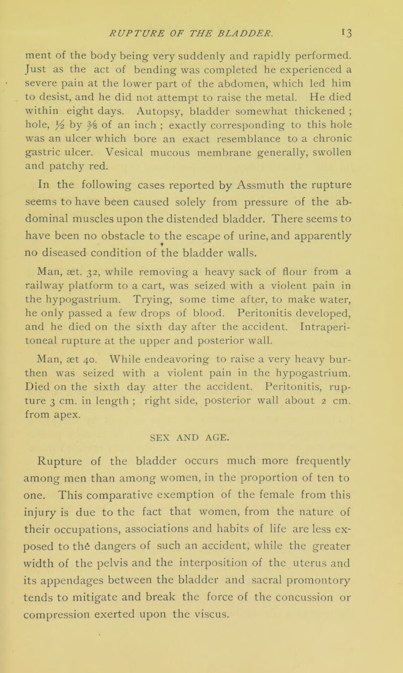 ment of the body being very suddenly and rapidly performed. Just as the act of bending was completed he experienced a severe pain at the lower part of the abdomen, which led him to desist, and he did not attempt to raise the metal. He died within eight days. Autopsy, bladder somewhat thickened ; hole, /4 by y?> of an inch ; exactly corresponding to this hole was an ulcer which bore an exact resemblance to a chronic gastric ulcer. Vesical mucous membrane generally, swollen and patchy red. In the following cases reported by Assmuth the rupture seems to have been caused solely from pressure of the ab- dominal muscles upon the distended bladder. There seems to have been no obstacle to the escape of urine, and apparently ♦ no diseased condition of the bladder walls. Man, set. 32, while removing a heavy sack of flour from a railway platform to a cart, was seized with a violent pain in the hypogastrium. Trying, some time after, to make water, he only passed a few drops of blood. Peritonitis developed, and he died on the sixth day after the accident. Intraperi- toneal rupture at the upper and posterior wall. Man, aet 40. While endeavoring to raise a very heavy bur- then was seized with a violent pain in the hypogastrium. Died on the sixth day alter the accident. Peritonitis, rup- ture 3 cm. in length ; right side, posterior wall about 2 cm. from apex. SEX AND AGE. Rupture of the bladder occurs much more frequently among men than among women, in the proportion of ten to one. This comparative exemption of the female from this injury is due to the fact that women, from the nature of their occupations, associations and habits of life are less ex- posed to the dangers of such an accident, while the greater width of the pelvis and the interposition of the uterus and its appendages between the bladder and sacral promontory tends to mitigate and break the force of the concussion or compression exerted upon the viscus.