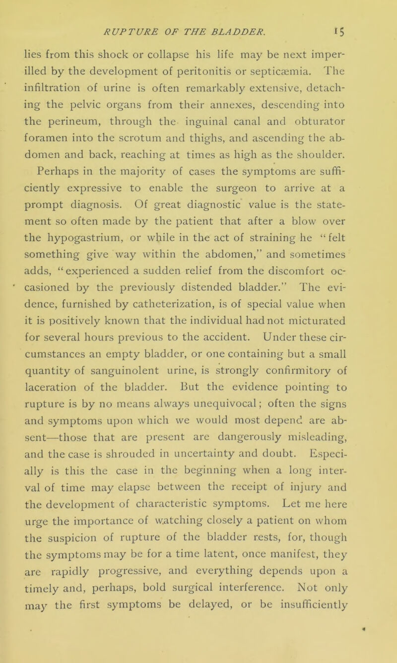 lies from this shock or collapse his life may be next imper- illed by the development of peritonitis or septicaemia. The infiltration of urine is often remarkably extensive, detach- ing the pelvic organs from their annexes, descending into the perineum, through the inguinal canal and obturator foramen into the scrotum and thighs, and ascending the ab- domen and back, reaching at times as high as the shoulder. Perhaps in the majority of cases the symptoms are suffi- ciently expressive to enable the surgeon to arrive at a prompt diagnosis. Of great diagnostic value is the state- ment so often made by the patient that after a blow over the hypogastrium, or while in the act of straining he “ felt something give way within the abdomen,” and sometimes adds, “experienced a sudden relief from the discomfort oc- ' casioned by the previously distended bladder.” The evi- dence, furnished by catheterization, is of special value when it is positively known that the individual had not micturated for several hours previous to the accident. Under these cir- cumstances an empty bladder, or one containing but a small quantity of sanguinolent urine, is strongly confirmitory of laceration of the bladder. But the evidence pointing to rupture is by no means always unequivocal; often the signs and symptoms upon which we would most depend are ab- sent—those that are present are dangerously misleading, and the case is shrouded in uncertainty and doubt. Especi- ally is this the case in the beginning when a long inter- val of time may elapse between the receipt of injury and the development of characteristic symptoms. Let me here urge the importance of watching closely a patient on whom the suspicion of rupture of the bladder rests, for, though the symptoms may be for a time latent, once manifest, they are rapidly progressive, and everything depends upon a timely and, perhaps, bold surgical interference. Not only may the first symptoms be delayed, or be insufficiently