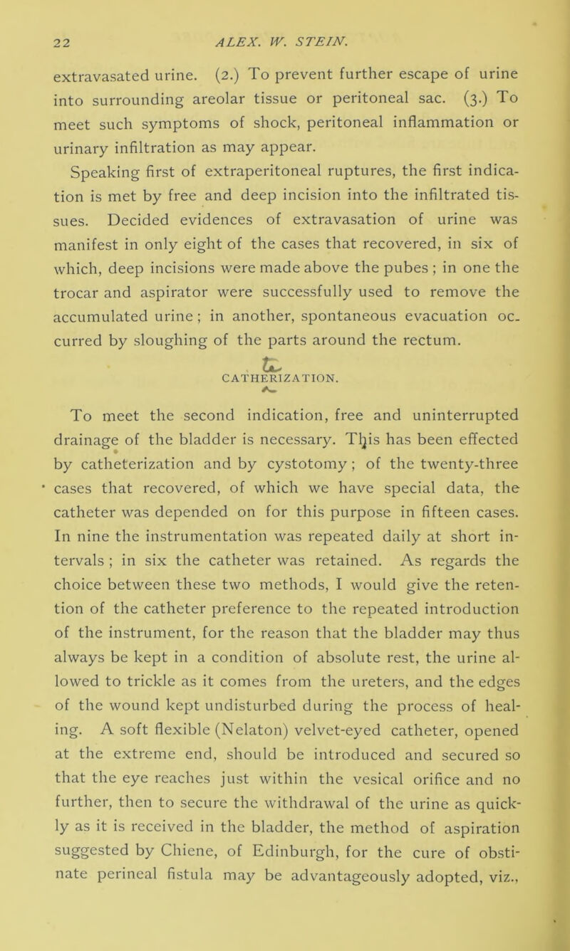 extravasated urine. (2.) To prevent further escape of urine into surrounding areolar tissue or peritoneal sac. (3.) To meet such symptoms of shock, peritoneal inflammation or urinary infiltration as may appear. Speaking first of extraperitoneal ruptures, the first indica- tion is met by free and deep incision into the infiltrated tis- sues. Decided evidences of extravasation of urine was manifest in only eight of the cases that recovered, in six of which, deep incisions were made above the pubes ; in one the trocar and aspirator were successfully used to remove the accumulated urine; in another, spontaneous evacuation oc- curred by sloughing of the parts around the rectum. CATHERIZATION. To meet the second indication, free and uninterrupted drainage of the bladder is necessary. Tips has been effected by catheterization and by cystotomy; of the twenty-three cases that recovered, of which we have special data, the catheter was depended on for this purpose in fifteen cases. In nine the instrumentation was repeated daily at short in- tervals ; in six the catheter was retained. As regards the choice between these two methods, I would give the reten- tion of the catheter preference to the repeated introduction of the instrument, for the reason that the bladder may thus always be kept in a condition of absolute rest, the urine al- lowed to trickle as it comes from the ureters, and the edges of the wound kept undisturbed during the process of heal- ing. A soft flexible (Nelaton) velvet-eyed catheter, opened at the extreme end, should be introduced and secured so that the eye reaches just within the vesical orifice and no further, then to secure the withdrawal of the urine as quick- ly as it is received in the bladder, the method of aspiration suggested by Chiene, of Edinburgh, for the cure of obsti- nate perineal fistula may be advantageously adopted, viz.,