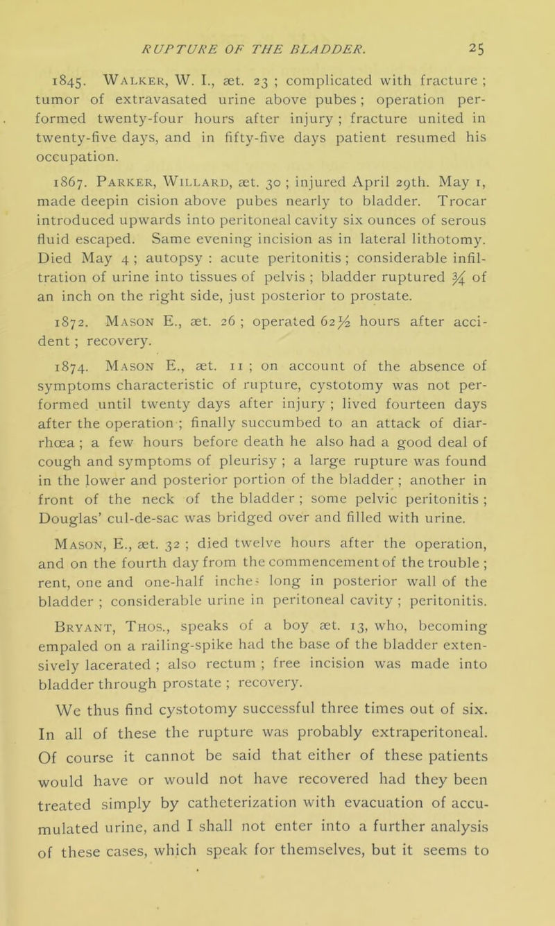 1845. Walker, W. I., aet. 23 ; complicated with fracture ; tumor of extravasated urine above pubes; operation per- formed twenty-four hours after injury ; fracture united in twenty-five days, and in fifty-five days patient resumed his occupation. 1867. Parker, Willard, aet. 30 ; injured April 29th. May 1, made deepin cision above pubes nearly to bladder. Trocar introduced upwards into peritoneal cavity six ounces of serous fluid escaped. Same evening incision as in lateral lithotomy. Died May 4 ; autopsy : acute peritonitis ; considerable infil- tration of urine into tissues of pelvis ; bladder ruptured ^ of an inch on the right side, just posterior to prostate. 1872. Mason E., aet. 26 ; operated 62^ hours after acci- dent ; recovery. 1874. Mason E., aet. 11 ; on account of the absence of symptoms characteristic of rupture, cystotomy was not per- formed until twenty days after injury ; lived fourteen days after the operation ; finally succumbed to an attack of diar- rhoea ; a few hours before death he also had a good deal of cough and symptoms of pleurisy ; a large rupture was found in the lower and posterior portion of the bladder ; another in front of the neck of the bladder ; some pelvic peritonitis ; Douglas’ cul-de-sac was bridged over and filled with urine. Mason, E., aet. 32 ; died twelve hours after the operation, and on the fourth day from the commencement of the trouble ; rent, one and one-half inche- long in posterior wall of the bladder ; considerable urine in peritoneal cavity ; peritonitis. Bryant, Thos., speaks of a boy aet. 13, who, becoming empaled on a railing-spike had the base of the bladder exten- sively lacerated ; also rectum ; free incision was made into bladder through prostate ; recovery. We thus find cystotomy successful three times out of six. In all of these the rupture was probably extraperitoneal. Of course it cannot be said that either of these patients would have or would not have recovered had they been treated simply by catheterization with evacuation of accu- mulated urine, and I shall not enter into a further analysis of these cases, which speak for themselves, but it seems to