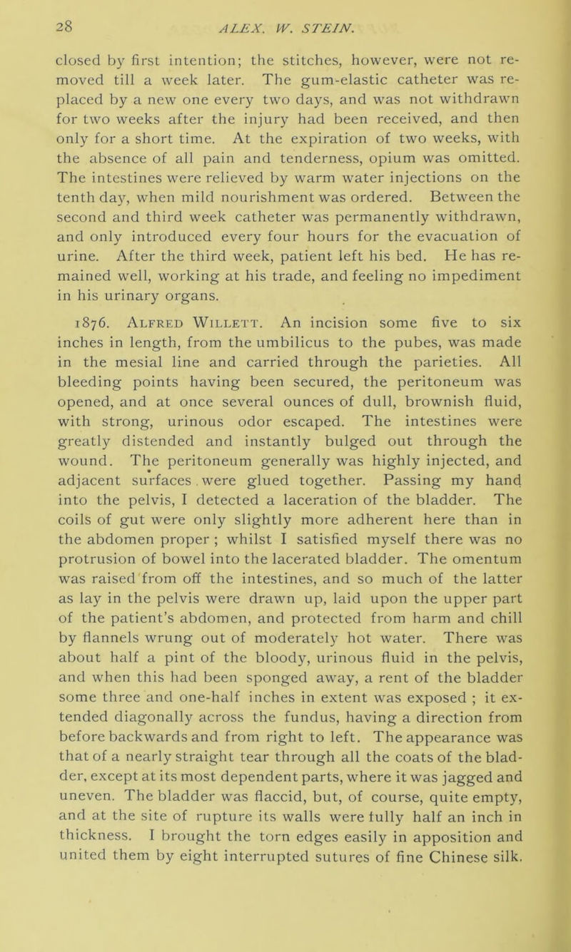 closed by first intention; the stitches, however, were not re- moved till a week later. The gum-elastic catheter was re- placed by a new one every two days, and was not withdrawn for two weeks after the injury had been received, and then only for a short time. At the expiration of two weeks, with the absence of all pain and tenderness, opium was omitted. The intestines were relieved by warm water injections on the tenth day, when mild nourishment was ordered. Between the second and third week catheter was permanently withdrawn, and only introduced every four hours for the evacuation of urine. After the third week, patient left his bed. He has re- mained well, working at his trade, and feeling no impediment in his urinary organs. 1876. Alfred Willett. An incision some five to six inches in length, from the umbilicus to the pubes, was made in the mesial line and carried through the parieties. All bleeding points having been secured, the peritoneum was opened, and at once several ounces of dull, brownish fluid, with strong, urinous odor escaped. The intestines were greatly distended and instantly bulged out through the wound. The peritoneum generally was highly injected, and adjacent surfaces. were glued together. Passing my hand into the pelvis, I detected a laceration of the bladder. The coils of gut were only slightly more adherent here than in the abdomen proper ; whilst I satisfied myself there was no protrusion of bowel into the lacerated bladder. The omentum was raised from off the intestines, and so much of the latter as lay in the pelvis were drawn up, laid upon the upper part of the patient’s abdomen, and protected from harm and chill by flannels wrung out of moderately hot water. There was about half a pint of the bloody, urinous fluid in the pelvis, and when this had been sponged away, a rent of the bladder some three and one-half inches in extent was exposed ; it ex- tended diagonally across the fundus, having a direction from before backwards and from right to left. The appearance was that of a nearly straight tear through all the coats of the blad- der, except at its most dependent parts, where it was jagged and uneven. The bladder was flaccid, but, of course, quite empty, and at the site of rupture its walls were fully half an inch in thickness. I brought the torn edges easily in apposition and united them by eight interrupted sutures of fine Chinese silk.