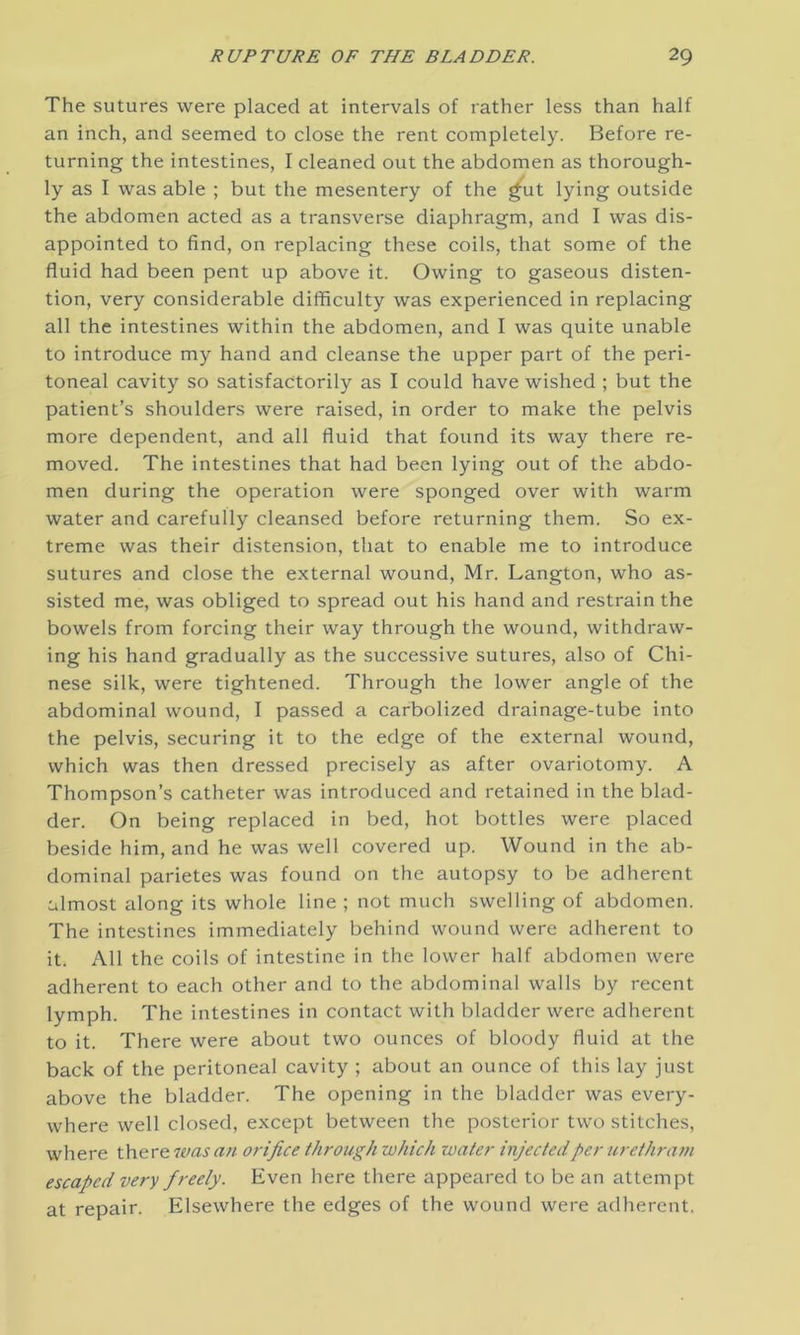 The sutures were placed at intervals of rather less than half an inch, and seemed to close the rent completely. Before re- turning the intestines, I cleaned out the abdomen as thorough- ly as I was able ; but the mesentery of the gut lying outside the abdomen acted as a transverse diaphragm, and I was dis- appointed to find, on replacing these coils, that some of the fluid had been pent up above it. Owing to gaseous disten- tion, very considerable difficulty was experienced in replacing all the intestines within the abdomen, and I was quite unable to introduce my hand and cleanse the upper part of the peri- toneal cavity so satisfactorily as I could have wished ; but the patient’s shoulders were raised, in order to make the pelvis more dependent, and all fluid that found its way there re- moved. The intestines that had been lying out of the abdo- men during the operation were sponged over with warm water and carefully cleansed before returning them. So ex- treme was their distension, that to enable me to introduce sutures and close the external wound, Mr. Langton, who as- sisted me, was obliged to spread out his hand and restrain the bowels from forcing their way through the wound, withdraw- ing his hand gradually as the successive sutures, also of Chi- nese silk, were tightened. Through the lower angle of the abdominal wound, I passed a carbolized drainage-tube into the pelvis, securing it to the edge of the external wound, which was then dressed precisely as after ovariotomy. A Thompson’s catheter was introduced and retained in the blad- der. On being replaced in bed, hot bottles were placed beside him, and he was well covered up. Wound in the ab- dominal parietes was found on the autopsy to be adherent almost along its whole line ; not much swelling of abdomen. The intestines immediately behind wound were adherent to it. All the coils of intestine in the lower half abdomen were adherent to each other and to the abdominal walls by recent lymph. The intestines in contact with bladder were adherent to it. There were about two ounces of bloody fluid at the back of the peritoneal cavity ; about an ounce of this lay just above the bladder. The opening in the bladder was every- where well closed, except between the posterior two stitches, where there was an orifice through which water injected per urethram escaped very freely. Even here there appeared to be an attempt at repair. Elsewhere the edges of the wound were adherent.