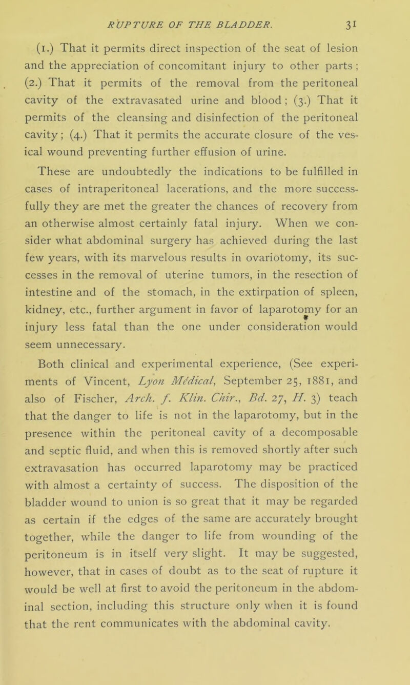 (1.) That it permits direct inspection of the seat of lesion and the appreciation of concomitant injury to other parts; (2.) That it permits of the removal from the peritoneal cavity of the extravasated urine and blood; (3.) That it permits of the cleansing and disinfection of the peritoneal cavity; (4.) That it permits the accurate closure of the ves- ical wound preventing further effusion of urine. These are undoubtedly the indications to be fulfilled in cases of intraperitoneal lacerations, and the more success- fully they are met the greater the chances of recovery from an otherwise almost certainly fatal injury. When we con- sider what abdominal surgery has achieved during the last few years, with its marvelous results in ovariotomy, its suc- cesses in the removal of uterine tumors, in the resection of intestine and of the stomach, in the extirpation of spleen, kidney, etc., further argument in favor of laparotomy for an injury less fatal than the one under consideration would seem unnecessary. Both clinical and experimental experience, (See experi- ments of Vincent, Lyon Medical, September 25, 1881, and also of Fischer, Arch. f. Klin. ChirBd. 27, H. 3) teach that the danger to life is not in the laparotomy, but in the presence within the peritoneal cavity of a decomposable and septic fluid, and when this is removed shortly after such extravasation has occurred laparotomy may be practiced with almost a certainty of success. The disposition of the bladder wound to union is so great that it may be regarded as certain if the edges of the same arc accurately brought together, while the danger to life from wounding of the peritoneum is in itself very slight. It may be suggested, however, that in cases of doubt as to the seat of rupture it would be well at first to avoid the peritoneum in the abdom- inal section, including this structure only when it is found that the rent communicates with the abdominal cavity.