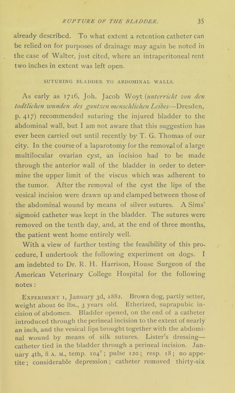 already described. To what extent a retention catheter can be relied on for purposes of drainage may again be noted in the case of Walter, just cited, where an intraperitoneal rent two inches in extent was left open. SUTURING BLADDER TO ABDOMINAL WALLS. As early as 1716, Joh. Jacob Woyt (unterricht von den todtlichen wunden des gantzen menschlichen Leibes—Dresden, p. 417) recommended suturing the injured bladder to the abdominal wall, but I am not aware that this suggestion has ever been carried out until recently by T. G. Thomas of our city. In the course of a laparotomy for the removal of a large multilocular ovarian cyst, an incision had to be made through the anterior wall of the bladder in order to deter- mine the upper limit of the viscus which was adherent to the tumor. After the removal of the cyst the lips of the vesical incision were drawn up and clamped between those of the abdominal wound by means of silver sutures. A Sims’ sigmoid catheter was kept in the bladder. The sutures were removed on the tenth day, and, at the end of three months, the patient went home entirely well. With a view of further testing the feasibility of this pro- cedure, I undertook the following experiment on dogs. I am indebted to Dr. R. H. Harrison, House Surgeon of the American Veterinary College Hospital for the following notes : Experiment i, January 3d, 1882. Brown dog, partly setter, weight about 60 lbs., 3 years old. Etherized, suprapubic in- cision of abdomen. Bladder opened, on the end of a catheter introduced through the perineal incision to the extent of nearly an inch, and the vesical lips brought together with the abdomi- nal wound by means of silk sutures. Lister’s dressing— catheter tied in the bladder through a perineal incision. Jan- uary 4th, 8 a. M., temp. 104°; pulse 120; resp. 18; no appe- tite ; considerable depression; catheter removed thirty-six