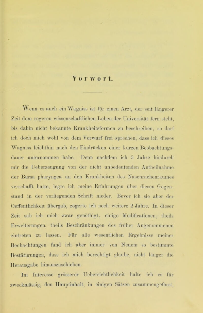 Wenn es auch einAVagniss ist für einen Arzt, der seit längerer Zeit dem regeren wissenschaftlichen Leben der Universität fern steht, bis dahin nicht bekannte Krankheitsformen zu beschreiben, so darf ich doch mich wohl von dem Vorwurf frei sprechen, dass ich dieses AVagniss leichthin nach den Eindrücken einer kurzen Beobachtungs- dauer unternommen habe. Denn nachdem ich 3 Jahre hindurch mir die Ueberzeugung von der nicht unbedeutenden Antheilnahme der Bursa pbaryngea an den Krankheiten des Nasenrachenraumes verschafft hatte, legte ich meine Erfahrungen über diesen Gegen- stand in der vorliegenden Schrift nieder. Bevor ich sic aber der Oeffentlichkeit übergab, zögerte ich noch weitere 2 Jahre. In dieser Zeit sah ich mich zwar genöthigt, einige Modificationcn, theils Erweiterungen, theils Beschränkungen des früher Angenommenen eintreten zu lassen. Für alle wesentlichen Ergebnisse meiner Beobachtungen fand ich aber immer von Neuem so bestimmte Bestätigungen, dass ich mich berechtigt glaube, nicht länger die Herausgabe hinauszuschieben. Im Interesse grösserer Uebersichtlichkcit halte ich es für zweckmässig, den Hauptinhalt, in einigen Sätzen zusammengefasst,