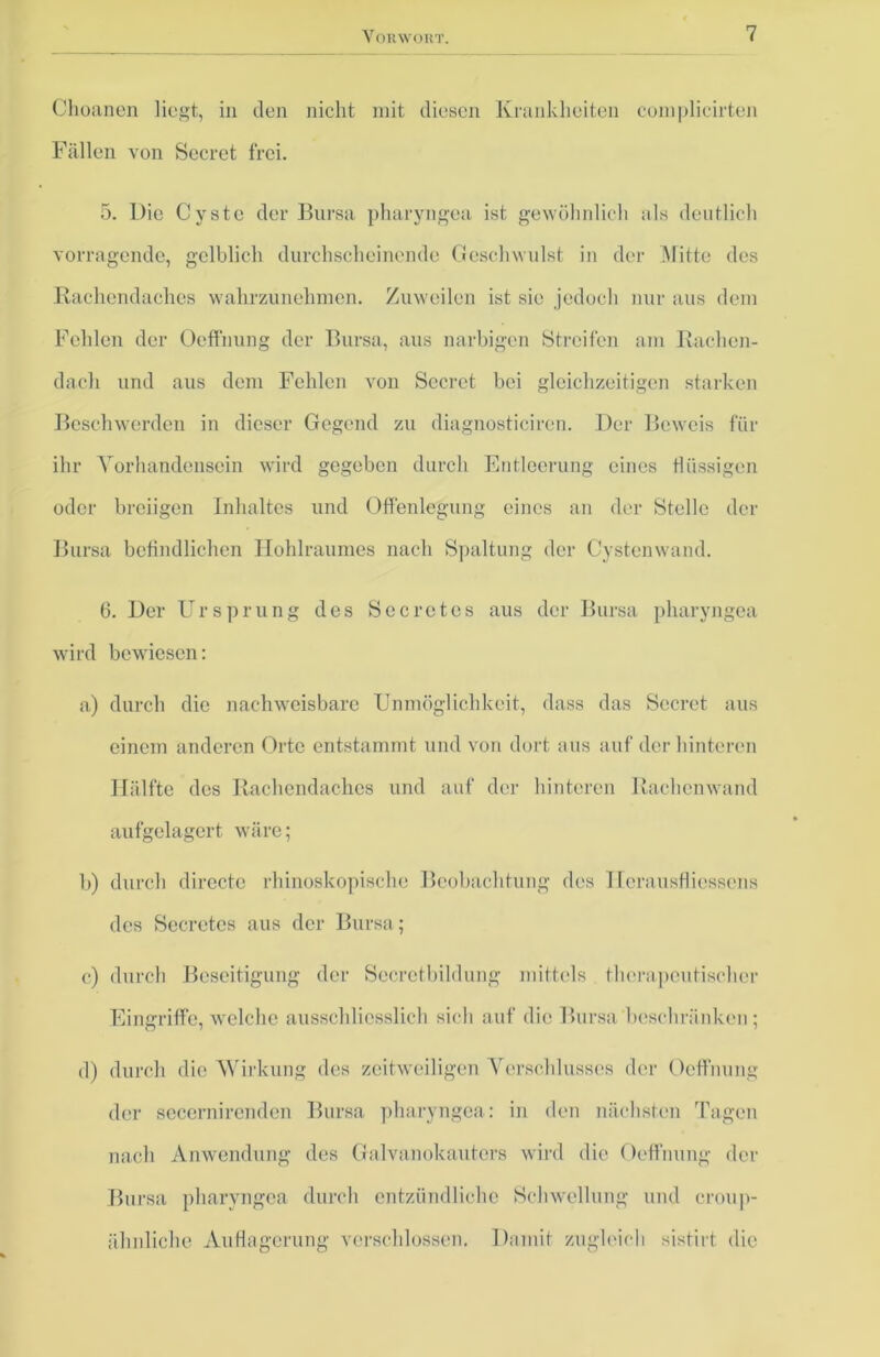 Choanen liegt, in den nicht mit diesen Krankheiten complicirten Fällen von Secret frei. 5. Die Cyste der Bursa pharyngea ist gewöhnlich als deutlich vorragende, gelblich durchscheinende Geschwulst in der Glitte des Rachendaches wahrzunehmen. Zuweilen ist sie jedoch nur aus dem Fehlen der Oeffnung der Bursa, aus narbigen Streifen am Rachen- dach und aus dem Fehlen von Secret bei gleichzeitigen starken Beschwerden in dieser Gegend zu diagnosticiren. Der Beweis für ihr Vorhandensein wird gegeben durch Entleerung eines flüssigen oder breiigen Inhaltes und Offenlegung eines an der Stelle der Bursa befindlichen Hohlraumes nach Spaltung der Cystenwand. 6. Der Ursprung des Secretes aus der Bursa pharyngea wird bewiesen: a) durch die nachweisbare Unmöglichkeit, dass das Secret aus einem anderen Orte entstammt und von dort aus auf der hinteren Hälfte des Rachendaches und auf der hinteren Rachenwand aufgelagert wäre; b) durch directe rhinoskopische Beobachtung des Ilerausflicssens des Secretes aus der Bursa; c) durch Beseitigung der Sccrctbildung mittels therapeutischer Eingriffe, welche ausschliesslich sich auf die Bursa beschränken; d) durch die Wirkung des zeitweiligen Verschlusses der Oeffnung der secernirenden Bursa pharyngea: in den nächsten Tagen nach Anwendung des Galvanokauters wird die Oeffnung der Bursa pharyngea durch entzündliche Schwellung und croup- älinliehe Auflagerung verschlossen. Damit zugleich sistirt die