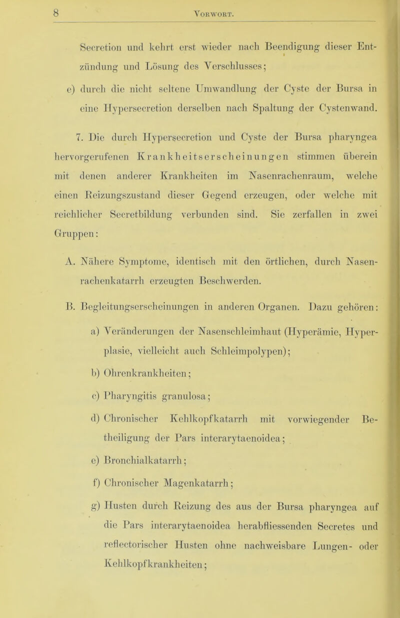 Secretion und kehrt erst wieder nach Beendigung dieser Ent- ziindung und Lösung des Verschlusses; e) durch die nicht seltene Umwandlung der Cyste der Bursa in eine ITypersecretion derselben nach Spaltung der Cystenwand. 7. Die durch Hypersecretion und Cyste der Bursa pharyngea hervorgerufenen Krankheitserscheinungen stimmen überein mit denen anderer Krankheiten im Nasenrachenraum, welche einen Beizungszustand dieser Gegend erzeugen, oder welche mit reichlicher Secretbildung verbunden sind. Sie zerfallen in zwei Gruppen: A. Nähere Symptome, identisch mit den örtlichen, durch Nasen- rachenkatarrh erzeugten Beschwerden. B. Bcgleitungscrschcinungen in anderen Organen. Dazu gehören: a) Veränderungen der Nasenschleimhaut (Hyperämie, Hyper- plasie, vielleicht auch Schleimpolypen); b) Ohren krank beiten; c) Pharyngitis granulosa; d) Chronischer Kehlkopfkatarrh mit vorwiegender Be- theiligung der Pars interarytaenoidea; e) Bronchialkatarrh; f) Chronischer Magenkatarrh; g) Husten durch Reizung des aus der Bursa pharyngea auf die Pars interarytaenoidea lierabfliessenden Secrctes und reflectorischer Husten ohne nachweisbare Lungen- oder Kehlkopf krankheiten;