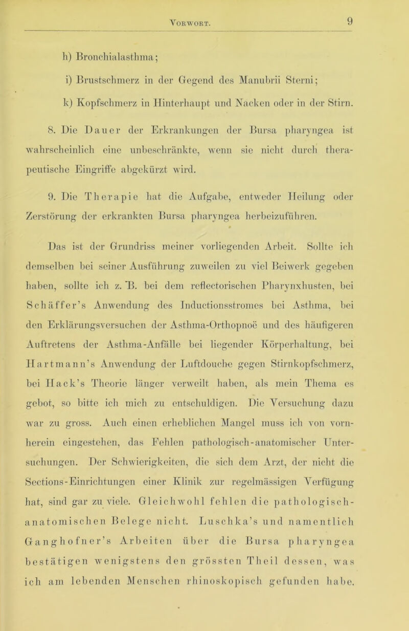 h) Bronchialasthma; i) Brustschmerz in der Gegend des Manubrii Sterni; k) Kopfschmerz in Hinterhaupt und Nacken oder in der Stirn. 8. IJie Dauer der Erkrankungen der Bursa pharyngea ist wahrscheinlich eine unbeschränkte, wenn sie nicht durch thera- peutische Eingriffe abgekürzt wird. 9. Die Therapie hat die Aufgabe, entweder Heilung oder Zerstörung der erkrankten Bursa pharyngea herbeizuführen. 0 Das ist der Grundriss meiner vorliegenden Arbeit. Sollte ich demselben bei seiner Ausführung zuweilen zu viel Beiwerk gegeben haben, sollte ich z. Tb bei dem reflectorischen Pharynxhusten, bei Sc baffer’s Anwendung des Inductionsstromes bei Asthma, bei den Erklärungsversuchen der Asthma-Orthopnoe und des häufigeren Auftretens der Asthma-Anfälle bei liegender Körperhaltung, bei Hartmann’s Anwendung der Luftdouche gegen Stirnkopfschmerz, bei Hack’s Theorie länger verweilt haben, als mein Thema cs gebot, so bitte ich mich zu entschuldigen. Die Versuchung dazu war zu gross. Auch einen erheblichen Mangel muss ich von vorn- herein eingestehen, das Fehlen pathologisch-anatomischer Unter- suchungen. Der Schwierigkeiten, die sich dem Arzt, der nicht die Sections-Einrichtungen einer Klinik zur regelmässigen Verfügung hat, sind gar zu viele. Gleichwohl fehlen die pathologisch- anatomischen Belege nicht. Luschlca’s und namentlich Ganghofner’s Arbeiten über die Bursa pharyngea bestätigen wenigstens den grössten Th eil dessen, was ich am lebenden Menschen rhinoskopisch gefunden habe.