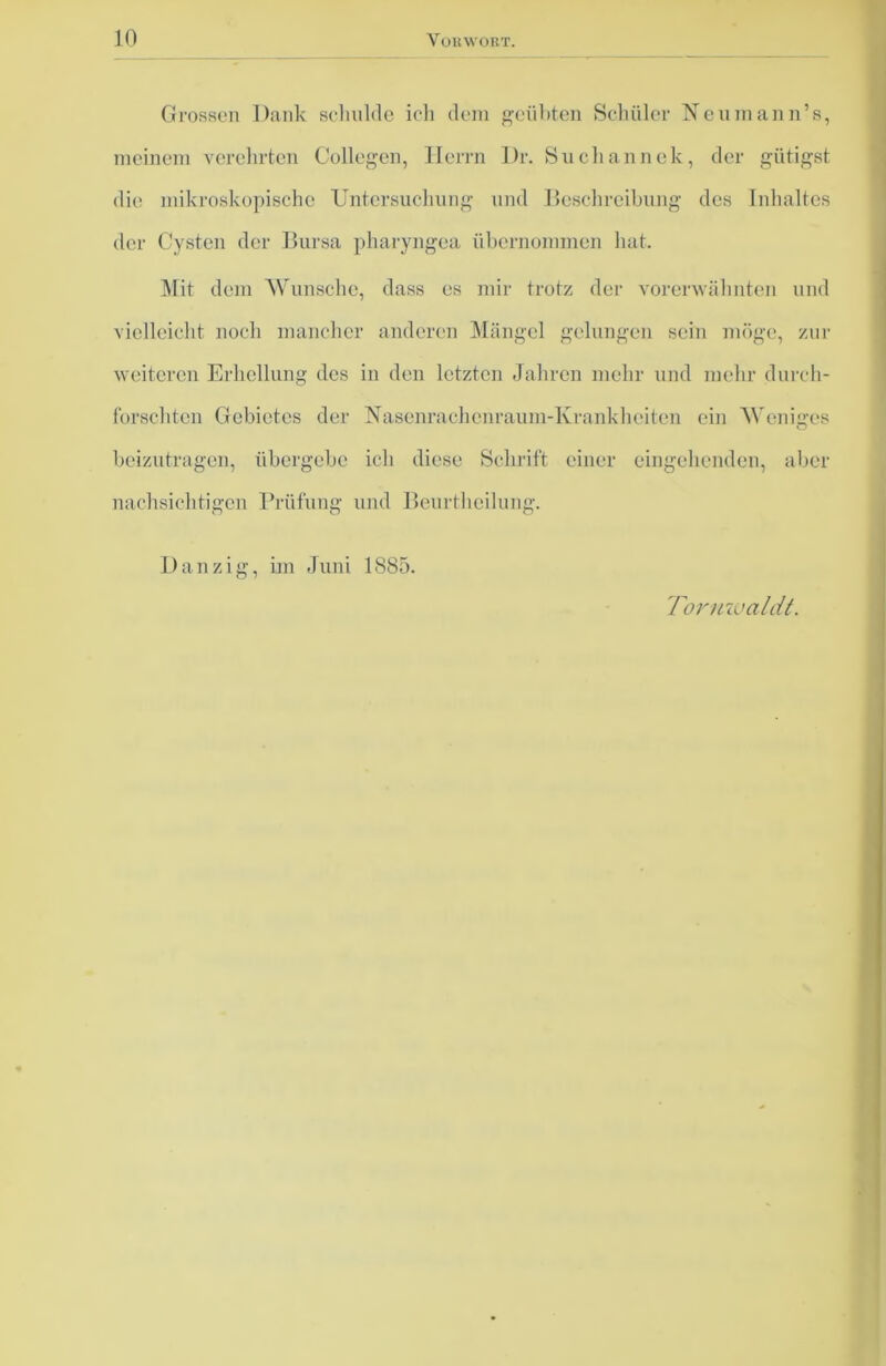Grossen Dank schulde ich dem geübten Schüler Neuinann’s, meinem verehrten Collegen, Herrn Dr. Suchannek, der giitigst die mikroskopische Untersuchung und Beschreibung des Inhaltes der Cysten der Bursa pharyngea übernommen hat. Mit dem Wunsche, dass es mir trotz der vorerwähnten und vielleicht noch mancher anderen Mängel gelungen sein möge, zur weiteren Erhellung des in den letzten Jahren mehr und mehr durch- forschten Gebietes der Nasenrachenraum-Krankheiten ein Weniges beizutragen, übergebe ich diese Schrift einer eingehenden, aber nachsichtigen Prüfung und Beurtheilung. Danzig, im Juni 1885. Tormoaldt.