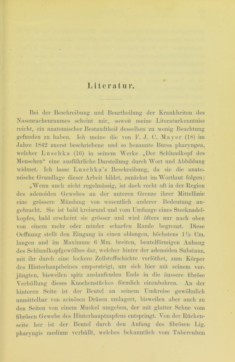 L i te ra t u i\ Boi der Beschreibung und Beurtheilung der Krankheiten des Nasenrachenraumes scheint mir, soweit meine Literaturkcnntniss reicht, ein anatomischer Bestandtheil desselben zu wenig Beachtung gefunden zu haben. Ich meine die von F. J. C. Mayer (18) im Jahre 1842 zuerst beschriebene und so benannte Bursa pharyngea, welcher Luschka (IG) in seinem Werke „Der Schlundkopf des Menschen“ eine ausführliche Darstellung durch Wort und Abbildung widmet. Ich lasse Luschka’s Beschreibung, da sie die anato- mische Grundlage dieser Arbeit bildet, zunächst im Wortlaut folgen: „Wenn auch nicht regelmässig, ist doch recht oft in der Region des adenoiden Gewebes an der unteren Grenze ihrer Mittellinie eine grössere Mündung von wesentlich anderer Bedeutung an- gebracht. Sie ist bald kreisrund und vom Umfange eines Stecknadel- kopfes, bald erscheint sie grösser und wird öfters nur nach oben von einem mehr oder minder scharfen Rande begrenzt. Diese Oeffnung stellt den Eingang in einen oblongen, höchstens U/g Cm. langen und im Maximum G Mm. breiten, beutelförmigen Anhang des Schlundkopfgewölbes dar, welcher hinter der adenoiden Substanz, mit ihr durch eine lockere Zellstoffschichte verlöthct, zum Körper des Hinterhauptbeines emporsteigt, um sich hier mit seinem ver- jüngten, bisweilen spitz auslaufenden Ende in die äussere fibröse Verhüllung dieses Knochenstückes förmlich einzubohren. An der hinteren Seite ist der Beutel an seinem Umkreise gewöhnlich unmittelbar von acinösen Drüsen umlagert, bisweilen aber auch zu den Seiten von einem Muskel umgeben, der mit glatter Sehne vom fibrösen Gewebe des Hinterhauptzapfens entspringt. Von der Rücken- seite her ist der Beutel durch den Anfang des fibrösen Big. pharyngis medium verhüllt, welches bekanntlich vom Tuberculum