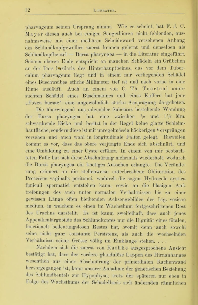 pharyngeum seinen Ursprung nimmt. Wie es scheint, hat F. J. C. Mayer diesen auch bei einigen Säugethieren nicht fehlenden, aus- nahmsweise mit einer mcdiären Scheidewand versehenen Anhang des Schlundkopfgewölbes zuerst kennen gelernt und denselben als Schlundkopfbeutel — Bursa pharyngea — in die Literatur eingeführt. Seinem oberen Ende entspricht an manchen Schädeln ein Grübchen an der Pars Imsilaris des Hinterhauptbeines, das vor dem Tuber- culum pharyngeum liegt und in einem mir vorliegenden Schädel eines Buschweibes etliche Millimeter tief ist und nach vorne in eine Rinne ausläuft. Auch an einem von C. Th. Tourtual unter- suchten Schädel eines Buschmannes und eines Kaffem hat jene „Fovea bursae“ eine ungewöhnlich starke Ausprägung dargeboten. Die überwiegend aus adenoider Substanz bestehende Wandung der Bursa pharyngea hat eine zwischen */& und 1V2 Mm. schwankende Dicke und besitzt in der Regel keine glatte Schleim- hautflächc, sondern diese ist mit unregelmässig höckerigen Vorsprüngen versehen und auch wohl in longitudinale Falten gelegt. Bisweilen kommt es vor, dass das obere verjüngte Ende sich abschnürt, und eine Umbildung zu einer Cyste erfährt. In einem von mir beobach- teten Falle hat sich diese Abschnürung mehrmals wiederholt, wodurch die Bursa pharyngea ein knotiges Aussehen erlangte. Die Verände- rung erinnert an die stellenweise unterbrochene Obliteration des Processus vaginalis peritonei, wodurch die sogen. Hydrocele cystica funiculi spermatici entstehen kann, sowie an die blasigen Auf- treibungen des auch unter normalen Verhältnissen bis zu einer gewissen Länge offen bleibenden Achsengebildes des Lig. vesicae medium, in welchem es einen im Wachsthum fortgeschrittenen Rest des Urachus darstellt. Es ist kaum zweifelhaft, dass auch jenes Appendiculargebilde des Schlundkopfes nur die Dignität eines fötalen, functioneil bedeutungslosen Restes hat, womit denn auch sowohl seine nicht ganz constante Persistenz, als auch die wechselnden Verhältnisse seiner Grösse völlig im Einklänge stehen. . . . Nachdem sich die zuerst von Rathke ausgesprochene Ansicht bestätigt hat, dass der vordere glandulöse Lappen des Hirnanhanges wesentlich aus einer Abschnürung der primordialen Rachenwand hervorgegangen ist, kann unserer Annahme der genetischen Beziehung des Sehlundbeutels zur Hypophyse, trotz der späteren nur eben in böige des Wachsthums der Schädelbasis sich ändernden räumlichen