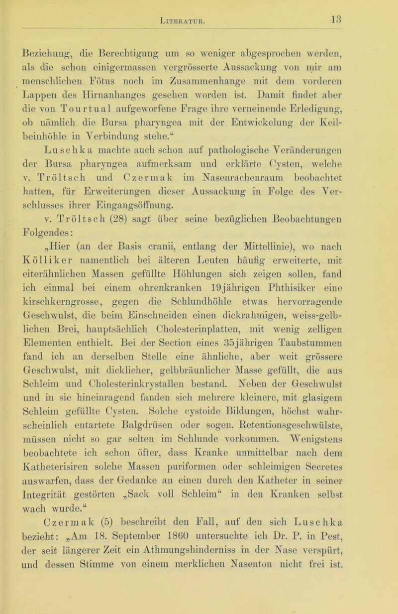 Beziehung, die Berechtigung um so weniger abgesprochen werden, als die schon einigermassen vergrösserte Aussackung von mir am menschlichen Fötus noch im Zusammenhänge mit dem vorderen Lappen des Ilirnanhanges gesehen worden ist. Damit findet aber die von Tourtual aufgeworfene Frage ihre verneinende Erledigung, ob nämlich die Bursa pharyngoa mit der Entwickelung der Keil- beinhöhle in Verbindung stehe.“ Luschka machte auch schon auf pathologische Veränderungen der Bursa pharyngea aufmerksam und erklärte Cysten, welche v. Tröltsch und Czermak im Nasenrachenraum beobachtet hatten, für Erweiterungen dieser Aussackung in Folge des Ver- schlusses ihrer Eingangsöffnung. v. Tröltsch (28) sagt über seine bezüglichen Beobachtungen Folgendes: „Hier (an der Basis cranii, entlang der Mittellinie), wo nach K öl liker namentlich bei älteren Leuten häufig erweiterte, mit eiterähnlichen Massen gefüllte Höhlungen sich zeigen sollen, fand ich einmal bei einem ohrenkranken 19jährigen Phthisiker eine kirschkerngrosse, gegen die Schlundhöhle etwas hervorragende Geschwulst, die beim Einschneiden einen dickrahmigen, weiss-gelb- lichen Brei, hauptsächlich Cholesterinplatten, mit wenig zelligen Elementen enthielt. Bei der Section eines 35jährigen Taubstummen fand ich an derselben Stelle eine ähnliche, aber weit grössere Geschwulst, mit dicklicher, gelbbräunlicher Masse gefüllt, die aus Schleim und Cholesterinkrystallen bestand. Neben der Geschwulst und in sic hineinragend fänden sich mehrere kleinere, mit glasigem Schleim gefüllte Cysten. Solche cystoidc Bildungen, höchst wahr- scheinlich entartete Balgdrüsen oder sogen. Retentionsgeschwülste, müssen nicht so gar selten im Schlunde Vorkommen. Wenigstens beobachtete ich schon öfter, dass Kranke unmittelbar nach dem Katheterisiren solche Massen puriformen oder schleimigen Secretes auswarfen, dass der Gedanke an einen durch den Katheter in seiner Integrität gestörten „Sack voll Schleim“ in den Kranken selbst wach wurde.“ Czermak (5) beschreibt den Fall, auf den sich Luschka bezieht: „Am 18. September 1800 untersuchte ich Dr. P. in Pest, der seit längerer Zeit ein Athmungshinderniss in der Nase verspürt, und dessen Stimme von einem merklichen Nasenton nicht frei ist.