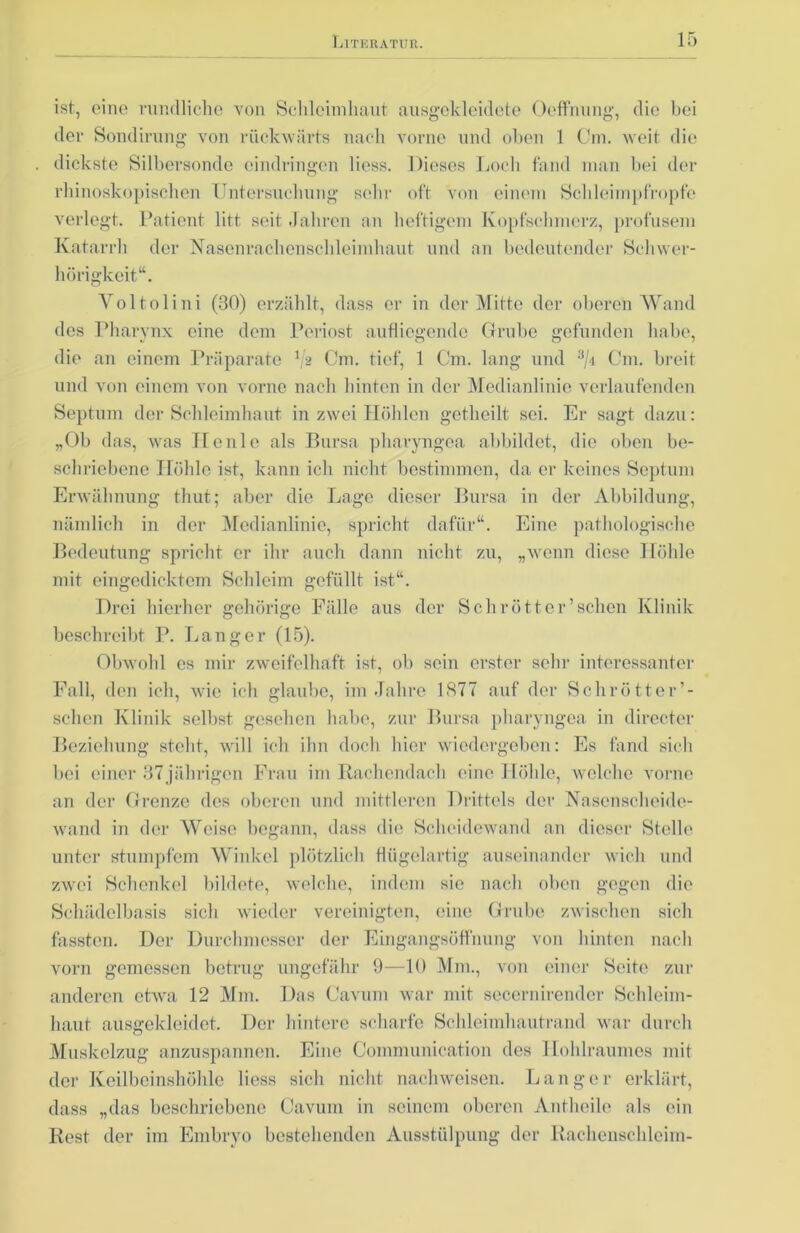 ist, eine rundliche von Schleimhaut ausgekleidete Ocffnung, die bei der Sondirung von rückwärts nach vorne und oben 1 Om. weit die dickste Silbersonde cindringen liess. Dieses Loch fand man bei der rhinoskopischen Untersuchung sehr oft von einem Scbleimpfropfe verlegt. Patient litt seit Jahren an heftigem Kopfschmerz, profusem Katarrh der Nasenraebenschleimhaut und an bedeutender Schwer- hörigkeit“. Voltolini (30) erzählt, dass er in der Mitte der oberen Wand dos Pharynx eine dem Periost aufliegende Grube gefunden habe, die an einem Präparate 1/a Cm. tief, 1 Cm. lang und 3/4 Cm. breit und von einem von vorne nach hinten in der Medianlinie verlaufenden Septum der Schleimhaut in zwei Höhlen getheilt sei. Er sagt dazu: „Ob das, was Heule als Bursa pharyngea abbildet, die oben be- schriebene Höhle ist, kann ich nicht bestimmen, da er keines Septum Erwähnung thut; aber die Lage dieser Bursa in der Abbildung, nämlich in der Medianlinie, spricht dafür“. Eine pathologische Bedeutung spricht er ihr auch dann nicht zu, „wenn diese Höhle mit eingedicktem Schleim gefüllt ist“. Drei hierher gehörige Fälle aus der Schrott er’sehen Klinik beschreibt P. Langer (15). Obwohl es mir zweifelhaft ist, ob sein erster sein1 interessanter Fall, den ich, wie ich glaube, im Jahre 1377 auf der Schrötter’- schen Klinik selbst gesehen habe, zur Bursa pharyngea in directcr Beziehung steht, will ich ihn doch hier wiedergeben: Es fand sich bei einer 37jährigen Frau im Rachendach eine Höhle, welche vorne an der Grenze des oberen und mittleren Drittels der Nasenscheide- wand in der Weise begann, dass die Scheidewand an dieser Stelle unter stumpfem Winkel plötzlich flügelartig auseinander wich und zwei Schenkel bildete, welche, indem sie nach oben gegen die Schädelbasis sich wieder vereinigten, eine Grube zwischen sich fassten. Der Durchmesser der Eingangsöffnung von hinten nach vorn gemessen betrug ungefähr 9—10 Mm., von einer Seite zur anderen etwa 12 Mm. Das Cavum war mit secernirendcr Schleim- haut ausgekleidet. Der hintere scharfe Schleimhautrand war durch Muskelzug anzuspannen. Eine Communication des Hohlraumes mit der Keilbeinshöhle liess sich nicht nachweisen. Langer erklärt, dass „das beschriebene Cavum in seinem oberen Antheile als ein Rest der im Embryo bestehenden Ausstülpung der Rachenschleim-