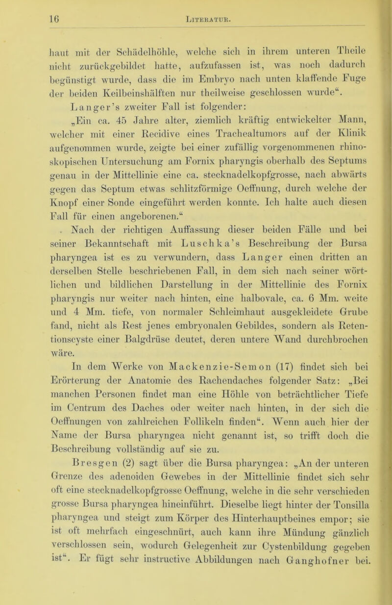 haut mit der Schädelhöhle, welche sieh in ihrem unteren Thoile nicht zurückgebildet hatte, aufzufassen ist, was noch dadurch begünstigt wurde, dass die im Embryo nach unten klaffende Fuge der beiden Keilbeinshälften nur theilweise geschlossen wurde“. Langer’s zweiter Fall ist folgender: „Ein ca. 45 Jahre alter, ziemlich kräftig entwickelter Mann, welcher mit einer ßecidive eines Trachealtumors auf der Klinik aufgenommen wurde, zeigte bei einer zufällig vorgenommenen rliino- skopischen Untersuchung am Fornix pharyngis oberhalb des Septums genau in der Mittellinie eine ca. stecknadelkopfgrosse, nach abwärts gegen das Septum etwas schlitzförmige Oeffnung, durch welche der Knopf einer Sonde eingeführt werden konnte. Ich halte auch diesen Fall für einen angeborenen.“ . Nach der richtigen Auffassung dieser beiden Fälle und bei seiner Bekanntschaft mit Luschka’s Beschreibung der Bursa pharyngea ist es zu verwundern, dass Langer einen dritten an derselben Stelle beschriebenen Fall, in dem sich nach seiner wört- lichen und bildlichen Darstellung in der Mittellinie des Fornix pharyngis nur weiter nach hinten, eine halbovale, ca. 6 Mm. weite und 4 Mm. tiefe, von normaler Schleimhaut ausgekleidete Grube fand, nicht als Rest jenes embryonalen Gebildes, sondern als Reten- tionscyste einer Balgdrüse deutet, deren untere Wand durchbrochen wäre. In dem Werke von Mackcnz ie-Sem on (17) findet sich bei Erörterung der Anatomie des Rachendaches folgender Satz: „Bei manchen Personen findet man eine Höhle von beträchtlicher Tiefe im Centrum des Daches oder weiter nach hinten, in der sich die Oeffnungen von zahlreichen Follikeln finden“. Wenn auch hier der Name der Bursa pharyngea nicht genannt ist, so trifft doch die Beschreibung vollständig auf sie zu. Bresgen (2) sagt über die Bursa pharyngea: „An der unteren Grenze des adenoiden Gewebes in der Mittellinie findet sich sehr oft eine stecknadelkopfgrosse Oeffnung, welche in die sehr verschieden grosse Bursa pharyngea hineinführt. Dieselbe liegt hinter der Tonsilla pharyngea und steigt zum Körper des Hinterhauptbeines empor; sie ist oft mehrfach eingeschnürt, auch kann ihre Mündung gänzlich verschlossen sein, wodurch Gelegenheit zur Cystenbildung gegeben ist . Er fügt sehr instructive Abbildungen nach Ganghofner bei.