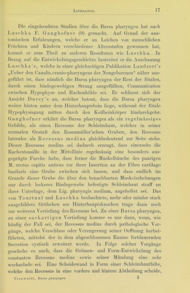 Die eingehendsten Studien über die Bursa pliaryngea hat nach Luschka F. Gangliofner (9) gemacht. Auf Grund der ana- tomischen Erfahrungen, welche er an Leichen von menschlichen Früchten und Kindern verschiedener Altersstufen gewonnen hat, kommt er zum Theil zu anderen Resultaten wie Luschka. In Bezug auf die Entwickelungsgeschichte bestreitet er die Anschauung Luschka’s, welche in einer gleichzeitigen Publikation Landzert’s „Ueber den Canalis.cranio-pharyngeus der Neugeborenen“ näher aus- geführt ist, dass nämlich die Bursa pliaryngea der Rest der fötalen, durch einen bindegewebigen Strang ausgefüllten, Communication zwischen Hypophyse und Rachenhöhle sei. Er schliesst sich der Ansicht Dursy’s an, welcher betont, dass die Bursa pliaryngea weiter hinten unter dom Hinterhauptsbein liege, während der fötale Hypophysisgang mitten durch den Keilbeinkörper hindurchgehe. Gangli ofner erklärt die Bursa pliaryngea als ein regelmässiges Gebilde, als einen Recessus der Schleimhaut, welcher in seiner normalen Gestalt den Rosenmüller’schen Gruben, den Recessus laterales als Recessus medius gleichbedeutend zur Seite stehe. Dieser Recessus medius sei dadurch erzeugt, dass einerseits die Rachentonsille in der Mittellinie regelmässig eine besonders aus- geprägte Furche habe, dass ferner die Muskelbäuche des paarigen M. rectus capitis anticus vor ihrer Insertion an der Fibro cartilago basilaris eine Grube zwischen sich lassen, und dass endlich im Grunde dieser Grube die über den benachbarten Muskelerhebungen nur durch lockeres Bindegewebe befestigte Schleimhaut straff an ihrer Unterlage, dem Lig. pharyngis medium, angeheftet sei. Das von Tour tu al und Luschka beobachtete, mehr oder minder stark ausgebildete Grübchen am Hinterhauptsknochen trage dann noch zur weiteren Vertiefung des Recessus bei. Zu einer Bursa pliaryngea, zu einer sackartigen Vertiefung komme es nur dann, wenn, wie häufig der Fall sei, der Recessus medius durch pathologische Vor- gänge, welche Verschluss oder Verengerung seiner Oeffnung lierbei- führten, mittelst der in dem abgeschlossenen Raume fortdauernden Secretion cystisch erweitert werde. In Folge solcher Vorgänge geschehe es auch, dass die Grössen- und Form-Entwickelung des constanten Recessus medius sowie seiner Mündung eine sehr wechselnde sei. Eine Scheidewand in Form einer Schleimhautfalte, welche den Recessus in eine vordere und hintere Abtheilung scheide, Tornwaldt, Bursa pliaryngea. 2