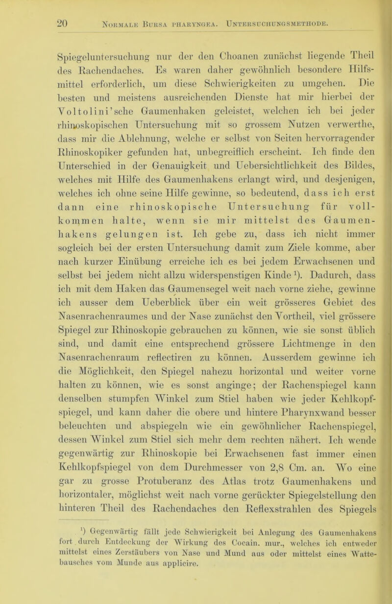 Spiegeluntersuchung nur der den Choanen zunächst liegende Tlieil des Rachendaches. Es waren daher gewöhnlich besondere Hilfs- mittel erforderlich, um diese Schwierigkeiten zu umgehen. Die besten und meistens ausreichenden Dienste hat mir hierbei der Voltolini’schc Gaumenhaken geleistet, welchen ich bei jeder rhinnskopischen Untersuchung mit so grossem Nutzen verwerthe, dass mir die Ablehnung, welche er selbst von Seiten hervorragender Rhinoskopiker gefunden hat, unbegreiflich erscheint. Ich finde den Unterschied in der Genauigkeit und Uebersichtliclakeit des Bildes, welches mit Hilfe des Gaumenhakens erlangt wird, und desjenigen, welches ich ohne seine Hilfe gewinne, so bedeutend, dass ich erst dann eine rhinoskopisclie Untersuchung für voll- kommen halte, wenn sie mir mittelst des Gaumen- hakens gelungen ist. Ich gebe zu, dass ich nicht immer sogleich bei der ersten Untersuchung damit zum Ziele komme, aber nach kurzer Einübung erreiche ich es bei jedem Erwachsenen und selbst bei jedem nicht allzu widerspenstigen Kinde *). Dadurch, dass ich mit dem Haken das Gaumensegel weit nach vorne ziehe, gewinne ich ausser dem Ueberblick über ein weit grösseres Gebiet des Nasenrachenraumes und der Nase zunächst den Yortheil, viel grössere Spiegel zur Rhinoskopie gebrauchen zu können, wie sie sonst üblich sind, und damit eine entsprechend grössere Lichtmenge in den Nasenrachenraum reflectiren zu können. Ausserdem gewinne ich die Möglichkeit, den Spiegel nahezu horizontal und weiter vorne halten zu können, wie es sonst anginge; der Rachenspiegel kann denselben stumpfen Winkel zum Stiel haben wie jeder Kehlkopf- spiegel, und kann daher die obere und hintere Pharynxwand besser beleuchten und abspiegeln wie ein gewöhnlicher Rachenspiegel, dessen Winkel zum Stiel sich mehr dem rechten nähert. Ich wende gegenwärtig zur Rhinoskopie bei Erwachsenen fast immer einen Kehlkopfspiegel von dem Durchmesser von 2,8 Cm. an. Wo eine gar zu grosse Protuberanz des Atlas trotz Gaumenhakens und horizontaler, möglichst weit nach vorne gerückter Spiegelstellung den hinteren Tlieil des Rachendaches den Reflexstrahlen des Spiegels ') Gegenwärtig fällt jede Schwierigkeit bei Anlogung des Gaumenhakens fort durch Entdeckung der Wirkung dos Cocain, mur., welches ich entweder mittelst eines Zerstäubers von Naso und Mund aus oder mittelst eines Watte- bausches vom Munde aus applieire.