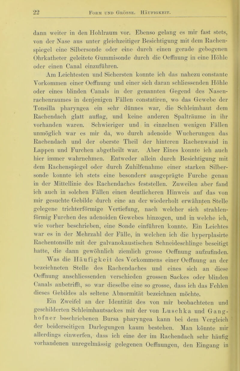 dann weiter in den Hohlraum vor. Ebenso gelang es mir fast stets, von der Nase aus unter gleichzeitiger Besichtigung mit dem Rachen- spiegel eine Silbersonde oder eine durch einen gerade gebogenen Ohrkatheter geleitete Gummisonde durch die Oeff'nung in eine Höhle oder einen Canal einzuführen. Am Leichtesten und Sichersten konnte ich das nahezu constante Vorkommen einer Oeffnung und einer sich daran schliessenden Höhle oder eines blinden Canals in der genannten Gegend des Nasen- rachenraumes in denjenigen Fällen constatiren, wo das Gewebe der Tonsilla pliaryngea ein sehr dünnes war, die Schleimhaut dem Rachendach glatt auflag, und keine anderen Spalträume in ihr vorhanden waren. Schwieriger und in einzelnen wenigen Fällen unmöglich war es mir da, wo durch adenoide Wucherungen das Rachendach und der oberste Tlieil der hinteren Rachenwand in Lappen und Furchen abgetheilt war. Aber Eines konnte ich auch hier immer wahrnehmen. Entweder allein durch Besichtigung mit dem Rachenspiegel oder durch Zuhilfenahme einer starken Silber- sonde konnte ich stets eine besonders ausgeprägte Furche genau in der Mittellinie des Rachendaches feststellen. Zuweilen aber fand ich auch in solchen Fällen einen deutlicheren Hinweis auf das von mir gesuchte Gebilde durch eine an der wiederholt erwähnten Stelle gelegene trichterförmige Vertiefung, nach welcher sich strahlen- förmig Furchen des adenoiden Gewebes hinzogen, und in welche ich, wie vorher beschrieben, eine Sonde einführen konnte. Ein Leichtes war es in der Mehrzahl der Fälle, in welchen ich die hyperplasirte Rachentonsille mit der galvanokaustischen Schneideschlinge beseitigt hatte, die dann gewöhnlich ziemlich grosse Oeffnung aufzufinden. Was die Häufigkeit des Vorkommens einer Oeffnung an der bezeichneten Stelle des Rachendaches und eines sich an diese Oeffnung anschliessenden verschieden grossen Sackes oder blinden Canals anbetrifft, so war dieselbe eine so grosse, dass ich das Fehlen dieses Gebildes als seltene Abnormität bezeichnen möchte. Ein Zweifel an der Identität des von mir beobachteten und geschilderten Schleimhautsackes mit der von Luschka und Gang- hof n er beschriebenen Bursa pliaryngea kann bei dem Vergleich der beiderseitigen Darlegungen kaum bestehen. Man könnte mir allerdings einwerfen, dass ich eine der im Rachendach sehr häufig voi handenen unregelmässig gelegenen Oeffnungen, den Eingang in