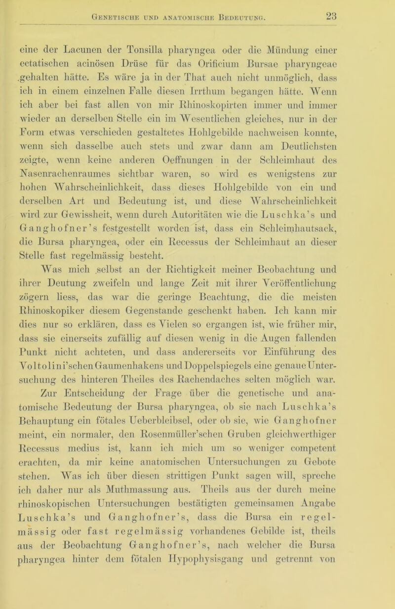 eine dev Lacunen der Tonsilla pliaryngea oder die Mündung einer ectatischen acinösen Drüse für das Orificium Bursae pharyngeae .gehalten hätte. Es wäre ja in der That auch nicht unmöglich, dass ich in einem einzelnen Falle diesen Irrthum begangen hätte. Wenn ich aber bei fast allen von mir Rhinoskopirten immer und immer wieder an derselben Stelle ein im Wesentlichen gleiches, nur in der Form etwas verschieden gestaltetes Iiohlgebilde nachwoisen konnte, wenn sich dasselbe auch stets und zwar dann am Deutlichsten zeigte, wenn keine anderen Oeffnungen in der Schleimhaut des Nasenrachenraumes sichtbar waren, so wird cs wenigstens zur hohen Wahrscheinlichkeit, dass dieses Hohlgebilde von ein und derselben Art und Bedeutung ist, und diese Wahrscheinlichkeit wird zur Gewissheit, wenn durch Autoritäten wie die Luschka’s und Ganghofner’s festgestellt worden ist, dass ein Schleimhautsack, die Bursa pliaryngea, oder ein Recessus der Schleimhaut an dieser Stelle fast regelmässig besteht. Was mich selbst an der Richtigkeit meiner Beobachtung und ihrer Deutung zweifeln und lange Zeit mit ihrer Veröffentlichung zögern liess, das war die geringe Beachtung, die die meisten Rhinoskopiker diesem Gegenstände geschenkt haben. Ich kann mir dies nur so erklären, dass es Vielen so ergangen ist, wie früher mir, dass sie einerseits zufällig auf diesen wenig in die Augen fallenden Punkt nicht achteten, und dass andererseits vor Einführung des Voltolini’schen Gaumenhakens und Doppelspiegels eine genaue Unter- suchung des hinteren Theiles des Rachendaches selten möglich war. Zur Entscheidung der Frage über die genetische und ana- tomische Bedeutung der Bursa pliaryngea, ob sie nach Luschka’s Behauptung ein fötales Ueberbleibsel, oder ob sie, wie Ganghofner meint, ein normaler, den Rosenmüller’schen Gruben glcichwerthiger Recessus medius ist, kann ich mich um so weniger competent erachten, da mir keine anatomischen Untersuchungen zu Gebote stehen. Was ich über diesen strittigen Punkt sagen will, spreche ich daher nur als Muthmassung aus. Thcils aus der durch meine rhinoskopisehen Untersuchungen bestätigten gemeinsamen Angabe Luschka’s und Gangh ofner’s, dass die Bursa ein regel- mässig oder fast regelmässig vorhandenes Gebilde ist, tlieils aus der Beobachtung Gangh ofner’s, nach welcher die Bursa pliaryngea hinter dem fötalen Ilypophysisgang und getrennt von