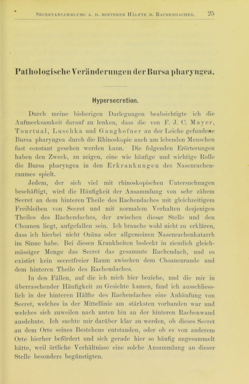 FatliologisclieYcrändeningeii der Bursa pharyngea. Hypersecretion. Durch meine bisherigen Darlegungen beabsichtigte ich die Aufmerksamkeit darauf zu lenken, dass die von F. J. 0. Mayer, Tourtual, Luschka und Ganghofner an der Leiche gefundene Bursa pharyngea durch die Rhinoskopie auch am lebenden Menschen fast constant gesehen werden kann. Die folgenden Erörterungen haben den Zweck, zu zeigen, eine wie häufige und wichtige Rolle die Bursa pharyngea in den Erkrankungen des Nasenrachen- raumes spielt. Jedem, der sich viel mit rhinoskopischen Untersuchungen beschäftigt, wird die Häufigkeit der Ansammlung von sehr zähem Secret an dem hinteren Theile des Rachendaches mit gleichzeitigem Freibleiben von Secret und mit normalem Verhalten desjenigen Theilcs des Rachendaches, der zwischen dieser Stelle und den Choanen liegt, aufgefallen sein. Ich brauche wohl nicht zu erklären, dass ich hierbei nicht Ozäna oder allgemeinen Nasenrachenkatarrh im Sinne habe. Boi diesen Krankheiten bedeckt in ziemlich gleich- massiger Menge das Secret das gesammte Rachendach, und cs existirt kein secretfreier Raum zwischen dem Choanenrande und dem hinteren Theile des Rachendaches. In den Fällen, auf die ich mich hier beziehe, und die mir in überraschender Häufigkeit zu Gesichte kamen, fand ich ausschliess- lich in der hinteren Hälfte des Rachendaches eine Anhäufung von Secret, welches in der Mittellinie am stärksten vorhanden war und welches sich zuweilen nach unten hin an der hinteren Rachenwand ausdehnte. Ich suchte mir darüber klar zu werden, ob dieses Secret an dem Orte seines Bestehens entstanden, oder ob es von anderem Orte hierher befördert und sich gerade hier so häufig angesammelt hätte, weil örtliche Verhältnisse eine solche Ansammlung an dieser Stelle besonders begünstigten.