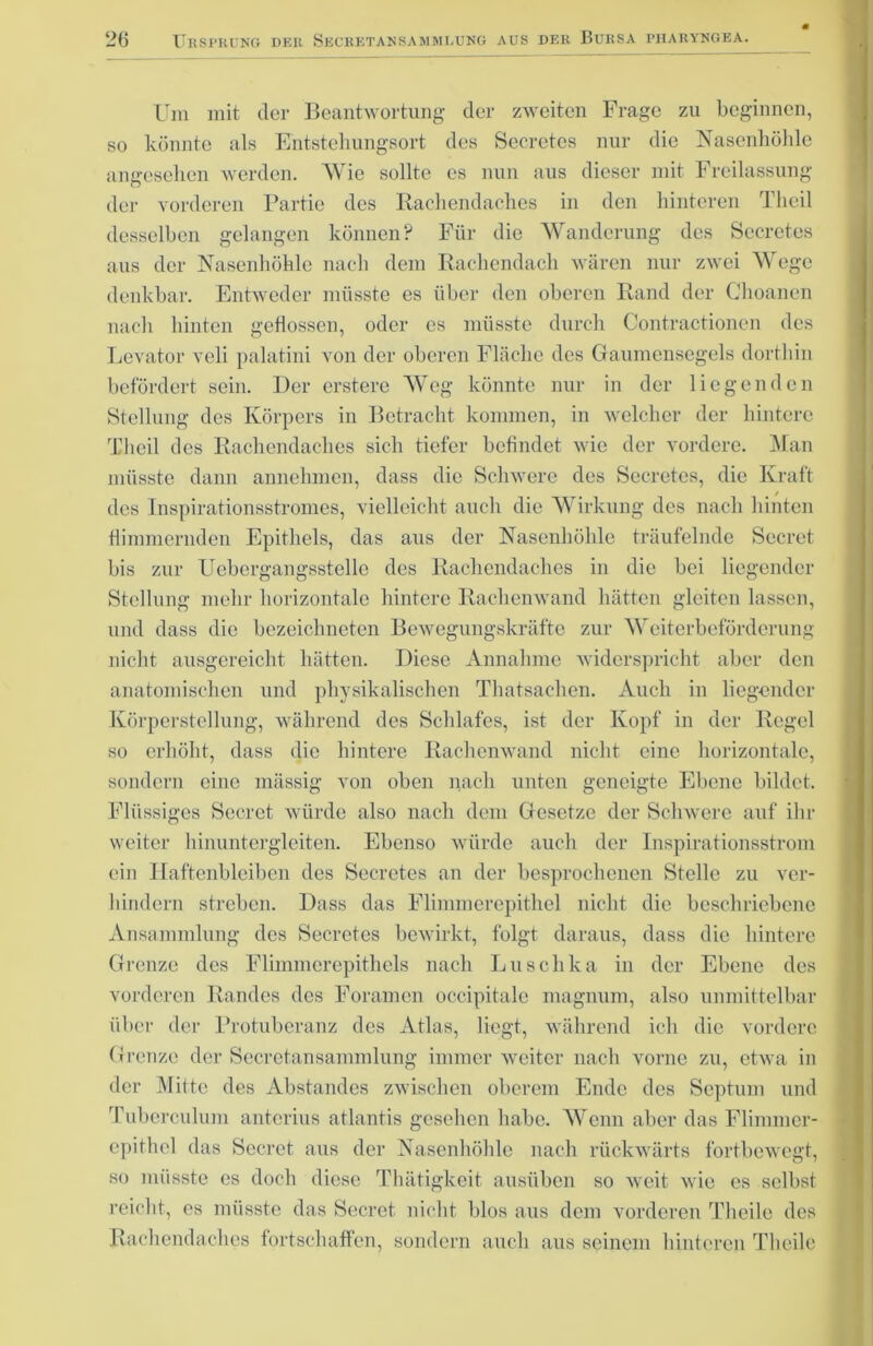 Um mit (1er Beantwortung der zweiten Frage zu beginnen, so könnte als Entstehungsort des Secretes nur die Nasenhöhle angesehen werden. Wie sollte es nun aus dieser mit Freilassung der vorderen Partie des Rachendaches in den hinteren Theil desselben gelangen können? Für die Wanderung des Secretes ans der Nasenhöhle nach dem Rachendach wären nur zwei Wege denkbar. Entweder müsste es über den oberen Rand der Ghoanen nach hinten geflossen, oder es müsste durch Contractionen des Levator veli palatini von der oberen Fläche des Gaumensegels dorthin befördert sein. Der erstere Weg könnte nur in der liegenden Stellung des Körpers in Betracht kommen, in welcher der hintere Theil des Rachendaches sich tiefer befindet wie der vordere. Man müsste dann annehmen, dass die Schwere des Secretes, die Kraft / des Inspirationsstromes, vielleicht auch die Wirkung des nach hinten flimmernden Epithels, das aus der Nasenhöhle träufelnde Secret bis zur Uebergangsstelle des Rachendaches in die bei liegender Stellung mehr horizontale hintere Rachenwand hätten gleiten lassen, und dass die bezeichneten Bewegungskräfte zur Weiterbeförderung nicht ausgereicht hätten. Diese Annahme widerspricht aber den anatomischen und physikalischen Thatsachen. Auch in liegender Körperstellung, während des Schlafes, ist der Kopf in der Regel so erhöht, dass die hintere Rachenwand nicht eine horizontale, sondern eine massig von oben nach unten geneigte Ebene bildet. Flüssiges Secret würde also nach dem Gesetze der Schwere auf Un- weiter hinuntergleiten. Ebenso würde auch der Inspirationsstrom ein Haftenbleiben des Secretes an der besprochenen Stelle zu ver- hindern streben. Dass das Flimmerepithel nicht die beschriebene Ansammlung des Secretes bewirkt, folgt daraus, dass die hintere Grenze des Flimmerepithels nach Luschka in der Ebene des vorderen Randes des Foramen occipitalc magnum, also unmittelbar über der Protuberanz des Atlas, liegt, während ich die vordere Grenze der Secretansammlung immer weiter nach vorne zu, etwa in der Mitte des Abstandes zwischen oberem Ende des Septum und Tuberculum anterius atlantis gesehen habe. Wenn aber das Flimmer- epithel das Secret aus der Nasenhöhle nach rückwärts fortbewegt, so müsste es doch diese Thätigkeit ausüben so weit wie es selbst reicht, es müsste das Secret nicht blos aus dem vorderen Theile des Rachendaches fortschaffen, sondern auch aus seinem hinteren Theile