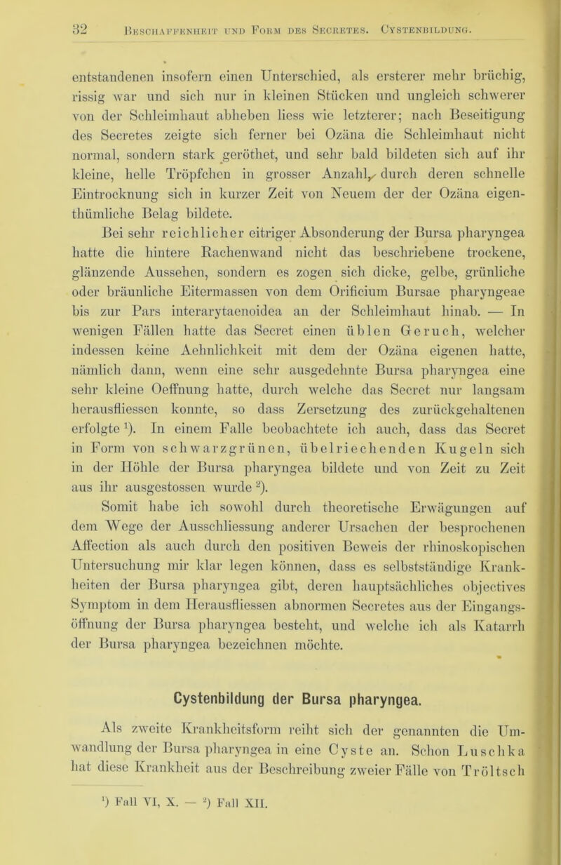 entstandenen insofern einen Unterschied, als erstcrer mehr brüchig, rissig war und sich nur in kleinen Stücken und ungleich schwerer von der Schleimhaut abheben liess wie letzterer; nach Beseitigung des Secretes zeigte sich ferner bei Ozäna die Schleimhaut nicht normal, sondern stark geröthet, und sehr bald bildeten sich auf ihr kleine, helle Tröpfchen in grosser Anzahl^ durch deren schnelle Eintrocknung sich in kurzer Zeit von Neuem der der Ozäna eigen- thümliche Belag bildete. Bei sehr reichlicher eitriger Absonderung der Bursa pharyngea hatte die hintere Rachenwand nicht das beschriebene trockene, glänzende Aussehen, sondern es zogen sich dicke, gelbe, grünliche oder bräunliche Eitermassen von dem Orificium Bursae pharyngeae bis zur Pars interarytaenoidea an der Schleimhaut hinab. — In wenigen Fällen hatte das Secret einen üblen Geruch, welcher indessen keine Aehnlichkeit mit dem der Ozäna eigenen hatte, nämlich dann, wenn eine sehr ausgedehnte Bursa pharyngea eine sehr kleine Oeffnung hatte, durch welche das Secret nur langsam herausfliessen konnte, so dass Zersetzung des zurückgehaltenen erfolgte1). In einem Falle beobachtete ich auch, dass das Secret in Form von schwarzgrünen, übelriechenden Kugeln sich in der Höhle der Bursa pharyngea bildete und von Zeit zu Zeit aus ihr ausgestossen wurde 2). Somit habe ich sowohl durch theoretische Erwägungen auf dem Wege der Ausschliessung anderer Ursachen der besprochenen Affection als auch durch den positiven Beweis der rhinoskopischen Untersuchung mir klar legen können, dass es selbstständige Krank- heiten der Bursa pharyngea gibt, deren hauptsächliches objectives Symptom in dem Herausfliessen abnormen Secretes aus der Eingangs- öffnung der Bursa pharyngea besteht, und welche ich als Katarrh der Bursa pharyngea bezeichnen möchte. Cystenbildung der Bursa pharyngea. Als zweite Krankheitsform reiht sich der genannten die Um- wandlung der Bursa pharyngea in eine Cyste an. Schon Luschka hat diese Krankheit aus der Beschreibung zweier Fälle von Tröltsch ‘) Fall VI, X. - *) Fall XII.