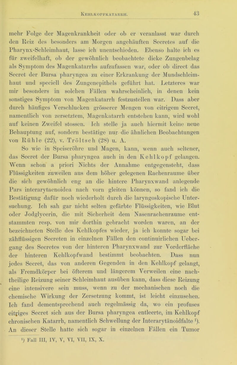 mehr Folge der Magenkrankheit oder ob er veranlasst war durch den Reiz des besonders am Morgen angehäuften Secretes auf die Pharynx-Schleimhaut, lasse ich unentschieden. Ebenso halte ich es für zweifelhaft, ob der gewöhnlich beobachtete dicke Zungenbelag als Symptom des Magenkatarrhs aufzufassen war, oder ob direct das Secret der Bursa pharyngea zu einer Erkrankung der Mundschleim- haut und specicll des Zungenepithels geführt hat. Letzteres war mir besonders in solchen Fällen wahrscheinlich, in denen kein sonstiges Symptom von Magenkatarrh festzustellen war. Dass aber durch häufiges Verschlucken grösserer Mengen von eitrigem Secret, namentlich von zersetztem, Magenkatarrh entstehen kann, wird wohl auf keinen Zweifel stossen. Ich stelle ja auch hiermit keine neue Behauptung auf, sondern bestätige nur die ähnlichen Beobachtungen von Rühle (22), v. Tr ölt sch (28) u. A. So wie in Speiseröhre und Magen, kann, wenn auch seltener, das Secret der Bursa pharyngea auch in den Kehlkopf gelangen. Wenn schon a priori Nichts der Annahme entgegensteht, dass Flüssigkeiten zuweilen aus dem höher gelegenen Rachenraumc über die sich gewöhnlich eng an die hintere Pharynxwand anlegende Pars intcrarytaenoidea nach vorn gleiten können, so fand ich die Bestätigung dafür noch wiederholt durch die laryngoskopische Unter- suchung. Ich sah gar nicht selten gefärbte Flüssigkeiten, wie Blut oder Jodglycerin, die mit Sicherheit dem Nasenrachenräume ent- stammten resp. von mir dorthin gebracht worden waren, an der bezeichneten Stelle des Kehlkopfes wieder, ja ich konnte sogar bei zähflüssigen Secrctcn in einzelnen Fällen den continuirliclien Ueber- gang des Secretes von der hinteren Pharynxwand zur Vorderfläche der hinteren Kehlkopfwand bestimmt beobachten. Dass nun jedes Secret, das von anderen Gegenden in den Kehlkopf gelangt, als Fremdkörper bei öfterem und längerem Verweilen eine nach- theilige Reizung seiner Schleimhaut ausüben kann, dass diese Reizung eine intensivere sein muss, wenn zu der mechanischen noch die chemische Wirkung der Zersetzung kommt, ist leicht einzusehen. Ich fand dementsprechend auch regelmässig da, wo ein profuses eitriges Secret sich aus der Bursa pharyngea entleerte, im Kehlkopf chronischen Katarrh, namentlich Schwellung der Interarytänoidfalte r). An dieser Stelle hatte sich sogar in einzelnen Fällen ein Tumor 0 Fall III, IV, V, VI, VII, IX, X.