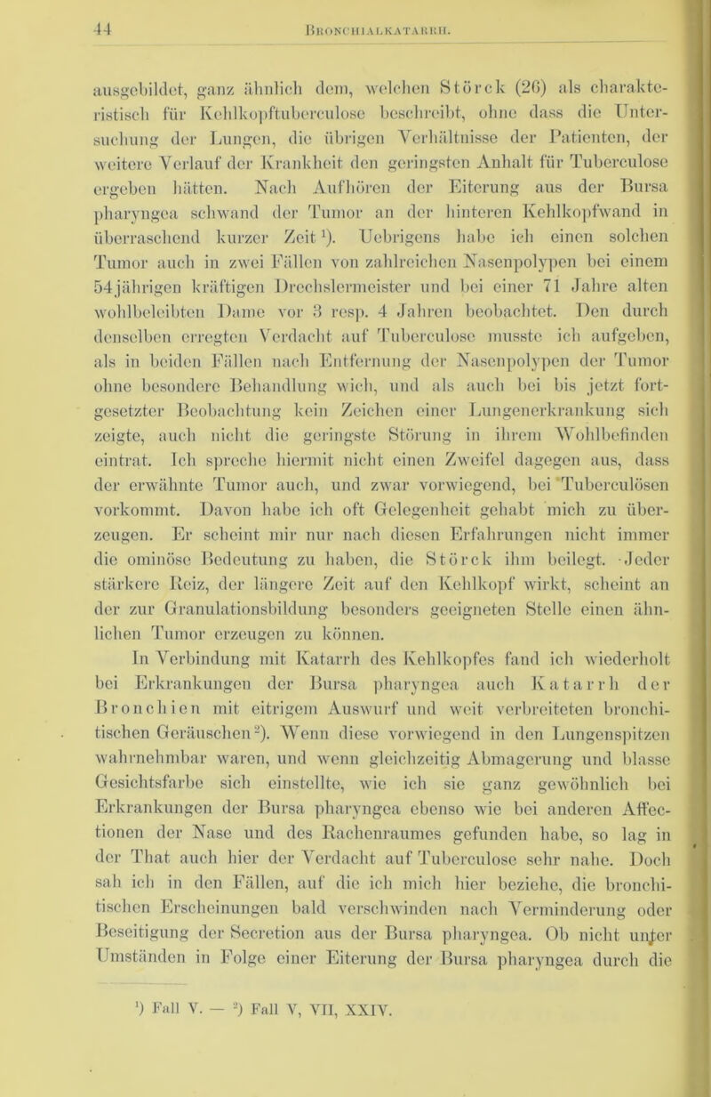 ausgebildct, ganz ähnlich dom, welchen Störck (20) als charakte- ristisch für Kehlkopftuberculosc beschreibt, ohne dass die Unter- suchung der Lungen, die übrigen Verhältnisse der Patienten, der weitere Verlauf der Krankheit den geringsten Anhalt für Tuberculose ergeben hätten. Nach Aufhören der Eiterung aus der Bursa pharyngca schwand der Tumor an der hinteren Kehlkopfwand in überraschend kurzer Zeit1). Uebrigens habe ich einen solchen Tumor auch in zwei Fällen von zahlreichen Nasenpolypen bei einem 54jährigen kräftigen Drechslermeister und bei einer 71 Jahre alten wohlbeleibten Dame vor 3 resp. 4 Jahren beobachtet. Den durch denselben erregten Verdacht auf Tuberculose musste ich aufgeben, als in beiden Fällen nach Entfernung der Nasenpolypen der Tumor ohne besondere Behandlung wich, und als auch bei bis jetzt fort- gesetzter Beobachtung kein Zeichen einer Lungenerkrankung sich zeigte, auch nicht die geringste Störung in ihrem Wohlbefinden eintrat. Ich spreche hiermit nicht einen Zweifel dagegen aus, dass der erwähnte Tumor auch, und zwar vorwiegend, bei Tuberculösen vorkommt. Davon habe ich oft Gelegenheit gehabt mich zu über- zeugen. Er scheint mir nur nach diesen Erfahrungen nicht immer die ominöse Bedeutung zu haben, die Störck ihm beilegt. Jeder stärkere Reiz, der längere Zeit auf den Kehlkopf wirkt, scheint an der zur Granulationsbildung besonders geeigneten Stelle einen ähn- lichen Tumor erzeugen zu können. In Verbindung mit Katarrh des Kehlkopfes fand ich wiederholt bei Erkrankungen der Bursa pharyngca auch Katarrh der Bronchien mit eitrigem Auswurf und weit verbreiteten bronchi- tischen Geräuschen2). Wenn diese vorwiegend in den Lungenspitzen wahrnehmbar waren, und wenn gleichzeitig Abmagerung und blasse Gesichtsfarbe sich einstellte, wie ich sie ganz gewöhnlich bei Erkrankungen der Bursa pharyngca ebenso wie bei anderen Affec- tionen der Nase und des Rachenraumes gefunden habe, so lag in der That auch hier der Verdacht auf Tuberculose sehr nahe. Doch sah ich in den Fällen, auf die ich mich hier beziehe, die bronchi- tischen Erscheinungen bald verschwinden nach Verminderung oder Beseitigung der Secretion aus der Bursa pharyngea. Ob nicht unjer Umständen in Folge einer Eiterung der Bursa pharyngea durch die ') Fall V. — 2) Fall V, VII, XXIY.