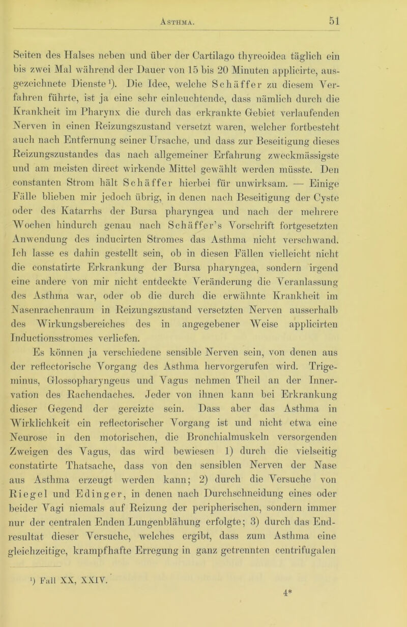 Seiten des Halses neben und über der Oartilago tliyreoidea täglicli ein bis zwei Mal während der Dauer von 15 bis 20 Minuten applicirte, aus- gezeichnete Dienste1). Die Idee, welche Schaffer zu diesem Ver- fahren führte, ist ja eine sehr einleuchtende, dass nämlich durch die Krankheit im Pharynx die durch das erkrankte Gebiet verlaufenden Nerven in einen Reizungszustand versetzt waren, welcher fortbesteht auch nach Entfernung seiner Ursache, und dass zur Beseitigung dieses Reizungszustandes das nach allgemeiner Erfahrung zweckmässigste und am meisten direct wirkende Mittel gewählt werden müsste. Den constanten Strom hält Sehäffer hierbei für unwirksam. — Einige Fälle blieben mir jedoch übrig, in denen nach Beseitigung der Cyste oder des Katarrhs der Bursa pharyngea und nach der mehrere Wochen hindurch genau nach Schäffer’s Vorschrift fortgesetzten Anwendung des inducirten Stromes das Asthma nicht verschwand. Ich lasse es dahin gestellt sein, ob in diesen Fällen vielleicht nicht die constatirte Erkrankung der Bursa pharyngea, sondern irgend eine andere von mir nicht entdeckte Veränderung die Veranlassung des Asthma war, oder ob die durch die erwähnte Krankheit im Nasenrachenraum in Reizungszustand versetzten Nerven ausserhalb des Wirkungsbereiches des in angegebener Weise applicirteu Inductionsstromes verliefen. Es können ja verschiedene sensible Nerven sein, von denen aus der reflectorische Vorgang des Asthma hervorgerufen wird. Trige- minus, Glossopharyngeus und Vagus nehmen Theil an der Inner- vation des Rachendaches. Jeder von ihnen kann bei Erkrankung dieser Gegend der gereizte sein. Dass aber das Asthma in Wirklichkeit ein reflectorischer Vorgang ist und nicht etwa eine Neurose in den motorischen, die Bronchialmuskeln versorgenden Zweigen des Vagus, das wird bewiesen 1) durch die vielseitig constatirte Thatsachc, dass von den sensiblen Nerven der Nase aus Asthma erzeugt werden kann; 2) durch die Versuche von Riegel und Edinger, in denen nach Durchschneidung eines oder beider Vagi niemals auf Reizung der peripherischen, sondern immer nur der centralen Enden Lungenblähung erfolgte; 3) durch das End- resultat dieser Versuche, welches ergibt, dass zum Asthma eine gleichzeitige, krampfhafte Erregung in ganz getrennten centrifugalen ■) Fall XX, XXIV. 4*