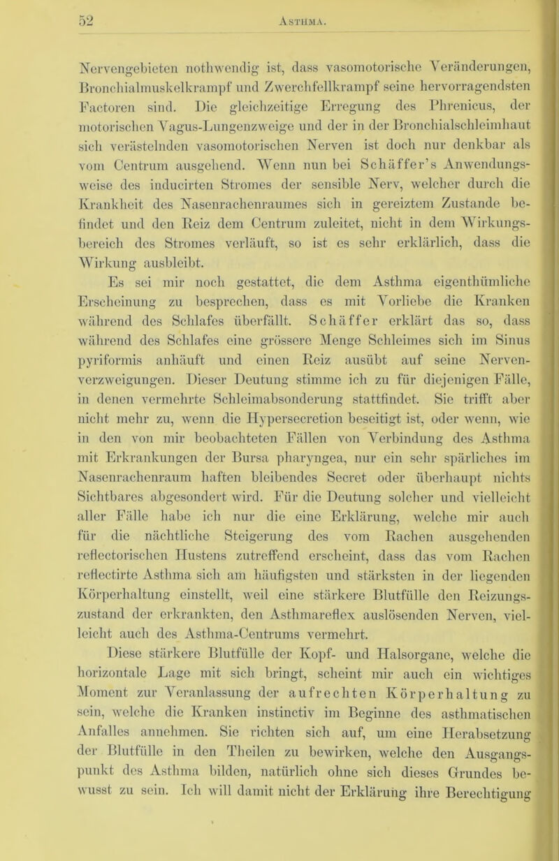 Nervengebieten nothwendig ist, dass vasomotorische Veränderungen, Bronchialmuskelkrampf und Zwerchfellkrampf seine hervorragendsten Factoren sind. Die gleichzeitige Erregung des Phrenicus, der motorischen Vagus-Lungenzweige und der in der Bronchialschleimhaut sieh verästelnden vasomotorischen Nerven ist doch nur denkbar als vom Centrum ausgehend. Wenn nun bei Schaffer’s Anwendungs- weise des inducirten Stromes der sensible Nerv, welcher durch die Krankheit des Nasenrachenraumes sich in gereiztem Zustande be- findet und den Reiz dem Centrum zulcitet, nicht in dem Wirkungs- bereich des Stromes verläuft, so ist es sehr erklärlich, dass die Wirkung ausbleibt. Es sei mir noch gestattet, die dem Asthma eigentümliche Erscheinung zu besprechen, dass es mit Vorliebe die Kranken während des Schlafes überfällt. Schäffer erklärt das so, dass während des Schlafes eine grössere Menge Schleimes sich im Sinus pyriformis anhäuft und einen Reiz ausübt auf seine Nervcn- verzweigungen. Dieser Deutung stimme ich zu für diejenigen Fälle, in denen vermehrte Schleimabsonderung stattfindet. Sie trifft aber nicht mehr zu, wenn die Hypersecretion beseitigt ist, oder wenn, wie in den von mir beobachteten Fällen von Verbindung des Asthma mit Erkrankungen der Bursa pharyngea, nur ein sehr spärliches im Nasenrachenraum haften bleibendes Secret oder überhaupt nichts Sichtbares abgesondert wird. Für die Deutung solcher und vielleicht aller Fälle habe ich nur die eine Erklärung, welche mir auch für die nächtliche Steigerung des vom Rachen ausgehenden reflectorischen Hustens zutreffend erscheint, dass das vom Rachen refiectirte Asthma sich am häufigsten und stärksten in der liegenden Körperhaltung einstellt, weil eine stärkere Blutfülle den Reizungs- zustand der erkrankten, den Asthmareflex auslösenden Nerven, viel- leicht auch des Astlnna-Centrums vermehrt. Diese stärkere Blutfülle der Kopf- und Halsorgane, welche die horizontale Lage mit sich bringt, scheint mir auch ein wichtiges Moment zur Veranlassung der aufrechten Körperhaltung zu sein, welche die Kranken instinctiv im Beginne des asthmatischen Anfalles annehmen. Sie richten sich auf, um eine Herabsetzung der Blutfülle in den Theilen zu bewirken, welche den Ausgangs- punkt des Asthma bilden, natürlich ohne sich dieses Grundes be- wusst zu sein. Ich will damit nicht der Erklärung ihre Berechtigung O Ö O