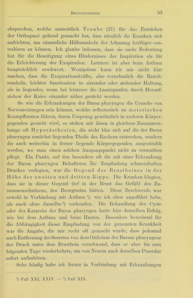 absprechen, welche namentlich Traube (27) für das Entstehen der Orthopnoe geltend gemacht hat, dass nämlich die Kranken sich äufrichten, um sämmtliche Hilfsmuskeln der Athmung kräftiger con- trahiren zu können. Ich glaube indessen, dass sie mehr Bedeutung hat für die Beseitigung eines Hindernisses der Inspiration als für die Erleichterung der Exspiration. Letztere ist aber beim Asthma hauptsächlich erschwert. Wenigstens kann ich mir nicht klar machen, dass die Exspirationskräfte, also vornehmlich die Bauch- muskeln, leichter functioniren in sitzender oder stehender Haltung, als in liegender, wenn bei letzterer die Ansatzpunkte durch Herauf- ziehen der Knicc einander näher gerückt werden. So wie die Erkrankungen der Bursa pharyngca die Ursache von Nervenreizungen sein können, welche rcficctorisch zu motorischen Krampfformen führen, deren Ursprung gewöhnlich in anderen Körper- gegenden gesucht wird, so stehen mit ihnen in gleichem Zusammen- hänge oft Hyperästhesien, die nicht blos sich auf die der Bursa pharyngea zunächst liegenden Thcile des Rachens erstrecken, sondern die auch weiterhin in ferner liegende Körpergegenden ausgestrahlt werden, wo man einen solchen Ausgangspunkt nicht zu vermuthen pflegt. Ein Punkt, auf den besonders oft die mit einer Erkrankung der Bursa pharyngea Behafteten tlic Empfindung schmerzhaften Druckes verlegten, war die Gegend des Brustbeines in der Höhe der zweiten und dritten Rippe. Die Kranken klagten, dass sie in dieser Gegend tief in der Brust das Gefühl des Zu- sammenschnürens, des Beengtseins hätten. Diese Beschwerde war sowohl in Verbindung mit Asthma1), wie ich oben angeführt habe, als auch ohne dasselbe2) vorhanden. Die Behandlung der Cyste oder des Katarrhs der Bursa pharyngea hatte hier denselben Erfolg, wie bei dem Asthma und beim Husten. Besonders beweisend für die Abhängigkeit dieser Empfindung von der genannten Krankheit war die Angabe, die mir recht oft gemacht wurde, dass jedesmal nach Entfernung des Secretes von dem Orificium der Bursae pharyngeae der Druck unter dem Brustbein verschwand, dass er aber bis zum folgenden Tage wiederkehrte, um von Neuem nach derselben Procedur sofort aufzuhören. Sehr häufig habe ich ferner in Verbindung mit Erkrankungen l) Fall XXI, XXIY. — *) Fall XIX.