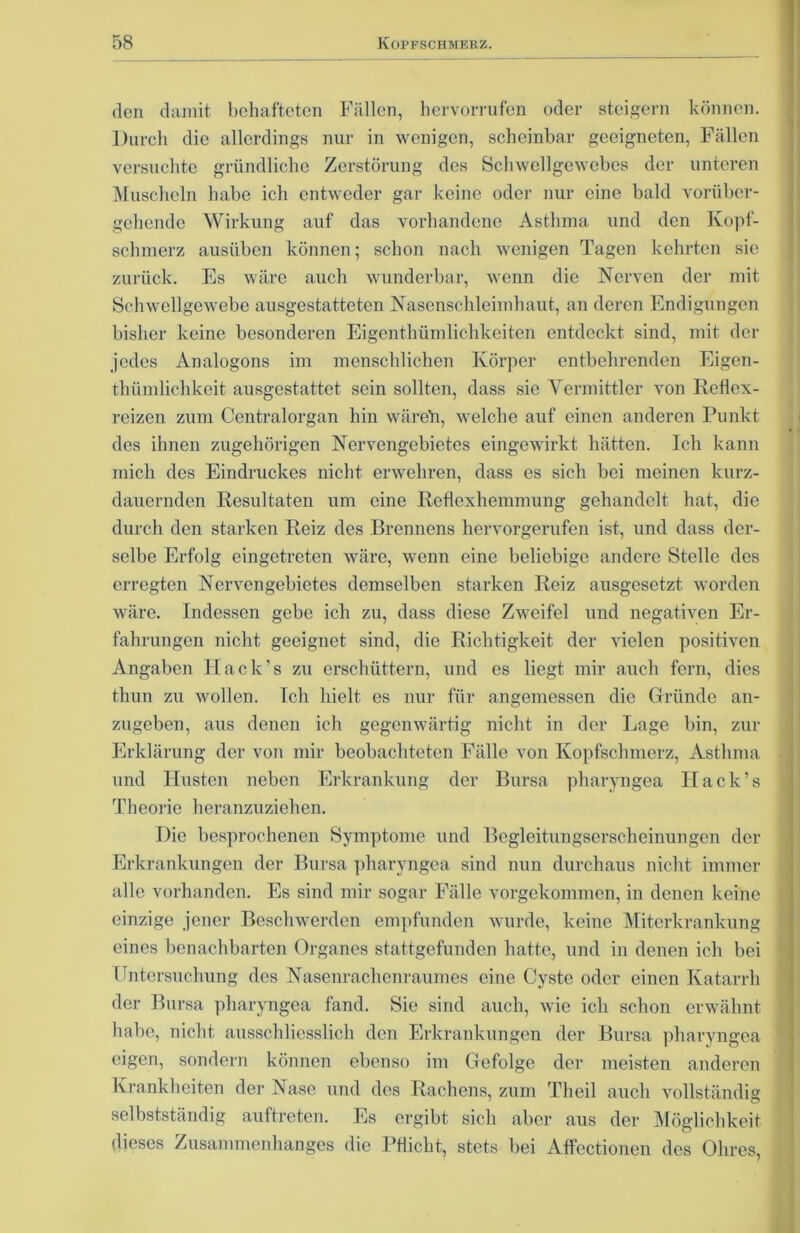 den damit behafteten Fällen, hervorrufen oder steigern können. Durch die allerdings nur in wenigen, scheinbar geeigneten, Fällen versuchte gründliche Zerstörung des Schwellgewebes der unteren Muscheln habe ich entweder gar keine oder nur eine bald vorüber- gehende Wirkung auf das vorhandene Asthma und den Kopf- schmerz ausüben können; schon nach wenigen Tagen kehrten sie zurück. Es wäre auch wunderbar, wenn die Nerven der mit Schwellgewebe ausgestatteten Nasenschleimhaut, an deren Endigungen bisher keine besonderen Eigentümlichkeiten entdeckt sind, mit der jedes Analogons im menschlichen Körper entbehrenden Eigen- tümlichkeit ausgestattet sein sollten, dass sie Vermittler von Reflex- reizen zum Centralorgan hin wäreh, welche auf einen anderen Punkt des ihnen zugehörigen Nervcngebietes eingewirkt hätten. Ich kann mich des Eindruckes nicht erwehren, dass es sich bei meinen kurz- dauernden Resultaten um eine Reflexhemmung gehandelt hat, die durch den starken Reiz des Brennens hervorgerufen ist, und dass der- selbe Erfolg eingetreten wäre, wenn eine beliebige andere Stelle des erregten Nervengebietes demselben starken Reiz ausgesetzt worden wäre. Indessen gebe ich zu, dass diese Zweifel und negativen Er- fahrungen nicht geeignet sind, die Richtigkeit der vielen positiven Angaben Hack’s zu erschüttern, und es liegt mir auch fern, dies thun zu wollen. Ich hielt es nur für angemessen die Gründe an- zugeben, aus denen ich gegenwärtig nicht in der Lage bin, zur Erklärung der von mir beobachteten Fälle von Kopfschmerz, Asthma und Husten neben Erkrankung der Bursa pharyngea Hack’s Theorie heranzuziehen. Die besprochenen Symptome und Begleitungserscheinungen der Erkrankungen der Bursa pharyngea sind nun durchaus nicht immer alle vorhanden. Es sind mir sogar Fälle vorgekommen, in denen keine einzige jener Beschwerden empfunden wurde, keine Miterkrankung eines benachbarten Organes stattgefunden hatte, und in denen ich bei Untersuchung des Nasenrachenraumes eine Cyste oder einen Katarrh der Bursa pharyngea fand. Sie sind auch, wie ich schon erwähnt habe, nicht ausschliesslich den Erkrankungen der Bursa pharyngea eigen, sondern können ebenso im Gefolge der meisten anderen Krankheiten der Nase und des Rachens, zum Theil auch vollständig selbstständig auftreten. Es ergibt sich aber aus der Möglichkeit dieses Zusammenhanges die Pflicht, stets bei Affectionen des Ohres,