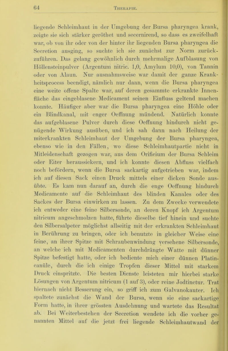 liegende Schleimhaut in der Umgebung der Bursa pharyngea krank, zeigte sie sich stärker geröthet und secernirend, so dass es zweifelhaft war, ob von ihr oder von der hinter ihr liegenden Bursa pharyngea die Secretion ausging, so suchte ich sie zunächst zur Norm zurück- zuführen. Das gelang gewöhnlich durch mehrmalige Aufblasung von I [öllensteinpulver (Argentum nitric. 1,0, Amylum 10,0), von Tannin oder von Alaun. Nur ausnahmsweise war damit der ganze Krank- heitsprocess beendigt, nämlich nur dann, wenn die Bursa pharyngea eine weite offene Spalte war, auf deren gesammte erkrankte Innen- fläche das eingeblasene Medicament seinen Einfluss geltend machen konnte. Häufiger aber war die Bursa pharyngea eine Höhle oder ein Blindkanal, mit enger Oeffnung mündend. Natürlich konnte das aufgeblasene Pulver durch diese Oeffnung hindurch nicht ge- nügende Wirkung ausüben, und ich sah dann nach Heilung der miterkrankten Schleimhaut der Umgebung der Bursa pharyngea, ebenso wie in den Fällen, wo diese Schleimhautpartie nicht in Mitleidenschaft gezogen war, aus dem Orificium der Bursa Schleim oder Eiter heraussickern, und ich konnte diesen Abfluss vielfach noch befördern, wenn die Bursa sackartig aufgetrieben war, indem ich auf diesen Sack einen Druck mittels einer dicken Sonde aus- übte. Es kam nun darauf an, durch die enge Oeffnung hindurch Medicamente auf die Schleimhaut des blinden Ivanales oder des 1 Sackes der Bursa einwirken zu lassen. Zu dem Zwecke verwendete i ich entweder eine feine Silbersonde, an deren Knopf ich Argentum nitricum angeschmolzen hatte, führte dieselbe tief hinein und suchte 1 den Silbersalpeter möglichst allseitig mit der erkrankten Schleimhaut in Berührung zu bringen, oder ich benutzte in gleicher Weise eine feine, an ihrer Spitze mit Schraubenwindung versehene Silbersonde, <■] an welche ich mit Medicämenten durchdrängte Watte mit dünner Spitze befestigt hatte, oder ich bediente mich einer dünnen Platin- canüle, durch die ich einige Tropfen dieser Mittel mit starkem Druck einspritzte. Die besten Dienste leisteten mir hierbei starke '. Lösungen von Argentum nitricum (1 auf 3), oder reine Jodtinctur. Trat hiernach nicht Besserung ein, so griff ich zum Galvanokauter. Teil spaltete zunächst die Wand der Bursa, wenn sie eine sackartige. Form hatte, in ihrer grössten Ausdehnung und wartete das Resultat ab. Bei Weiterbestehen der Secretion wendete ich die vorher ge- nannten Mittel auf die jetzt frei liegende Schleimhautwand der