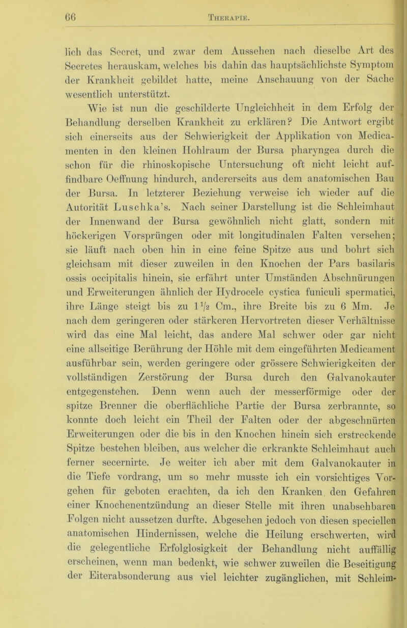 - lieb das Sccrct, und zwar dem Aussehen nach dieselbe Art des j Secretes herauskam, welches bis dahin das hauptsächlichste Symptom der Krankheit gebildet hatte, meine Anschauung von der Sache , wesentlich unterstützt. Wie ist nun die geschilderte Ungleichheit in dem Erfolg der| Behandlung derselben Krankheit zu erklären? Die Antwort ergibt sich einerseits aus der Schwierigkeit der Applikation von Medica-1 menten in den kleinen Hohlraum der Bursa pharyngea durch die schon für die rhinoskopische Untersuchung oft nicht leicht auf- findbare Oeffnung hindurch, andererseits aus dem anatomischen Bau der Bursa. In letzterer Beziehung verweise ich wieder auf die Autorität Luschka’s. Nach seiner Darstellung ist die Schleimhaut der Innenwand der Bursa gewöhnlich nicht glatt, sondern mit höckerigen Vorsprüngen oder mit longitudinalen Falten versehen; sie läuft nach oben hin in eine feine Spitze aus und bohrt sich gleichsam mit dieser zuweilen in den Knochen der Pars basilaris ossis occipitalis hinein, sie erfährt unter Umständen Abschnürungen und Erweiterungen ähnlich der Ilydrocele cystica funiculi spermatici, ihre Länge steigt bis zu U/s Cm., ihre Breite bis zu 6 Mm. Je nach dem geringeren oder stärkeren Ilervortreten dieser Verhältnisse wird das eine Mal leicht, das andere Mal schwer oder gar nicht eine allseitige Berührung der Höhle mit dem cingeführten Medicamcnt ausführbar sein, werden geringere oder grössere Schwierigkeiten der vollständigen Zerstörung der Bursa durch den Galvanokauter entgegenstehen. Denn wenn auch der messerförmige oder der spitze Brenner die oberflächliche Partie der Bursa zerbrannte, so konnte doch leicht ein Tlieil der Falten oder der abgeschnürten Erweiterungen oder die bis in den Knochen hinein sich erstreckende Spitze bestehen bleiben, aus welcher die erkrankte Schleimhaut auch ferner secernirte. Je weiter ich aber mit dem Galvanokauter in die Tiefe vordrang, um so mehr musste ich ein vorsichtiges Vor- gehen für geboten erachten, da ich den Kranken, den Gefahren einer Knochenentzündung an dieser Stelle mit ihren unabsehbaren Folgen nicht aussetzen durfte. Abgesehen jedoch von diesen speciellen anatomischen Hindernissen, welche die Heilung erschwerten, wird die gelegentliche Erfolglosigkeit der Behandlung nicht auffällig erscheinen, wenn man bedenkt, wie schwer zuweilen die Beseitigung der Eiterabsonderung aus viel leichter zugänglichen, mit Schleim-