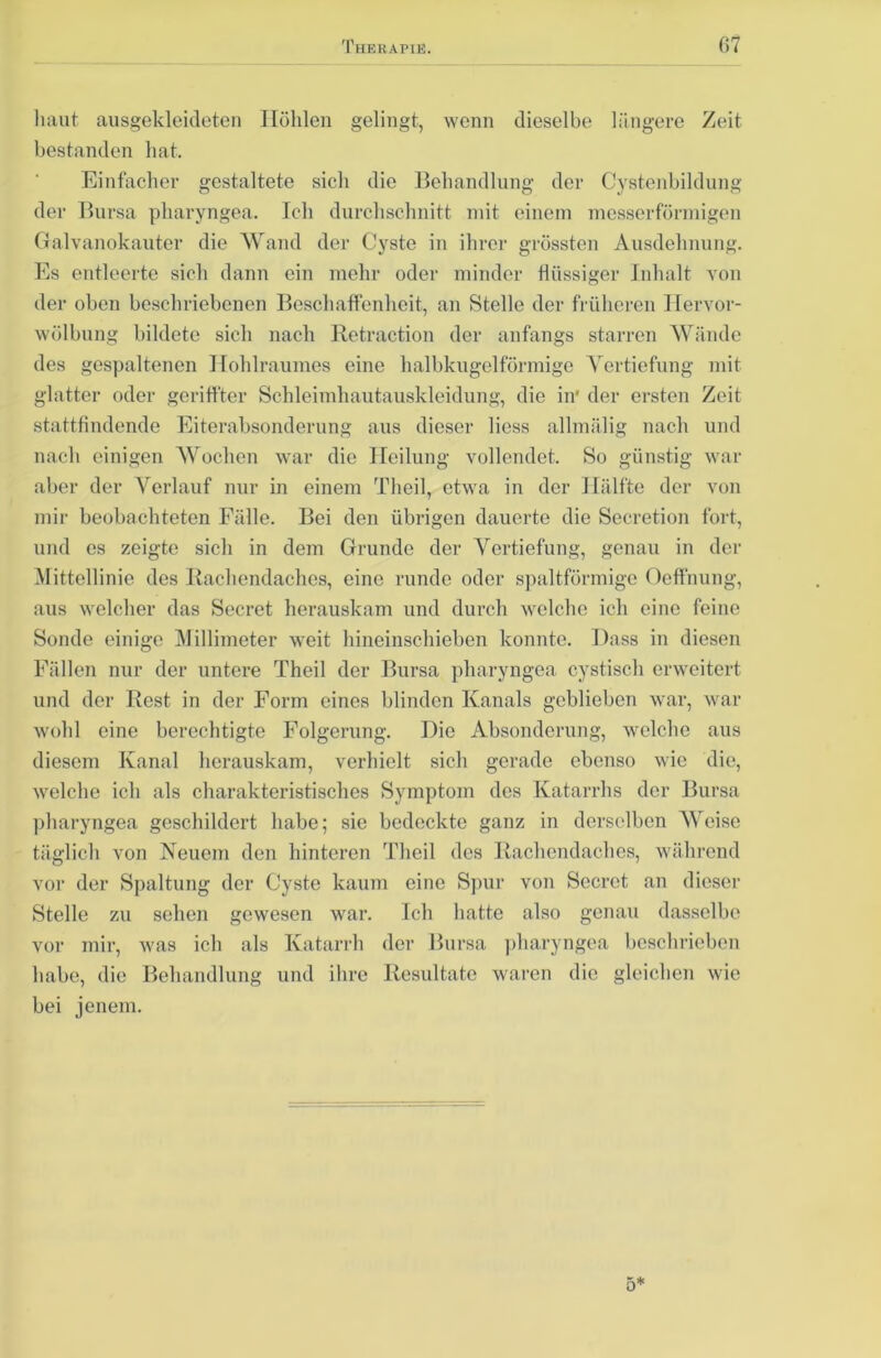 haut ausgeldeideten Höhlen gelingt, wenn dieselbe längere Zeit bestanden hat. Einfacher gestaltete sich die Behandlung der Cystenbildung der Bursa pharyngea. Ich durchschnitt mit einem messerförmigen Galvanokauter die Wand der Cyste in ihrer grössten Ausdehnung. Es entleerte sich dann ein mehr oder minder flüssiger Inhalt von der oben beschriebenen Beschaffenheit, an Stelle der früheren Hervor- wölbung bildete sich nach Retraction der anfangs starren Wände des gespaltenen Hohlraumes eine halbkugelförmige Vertiefung mit glatter oder geritfter Schleimhautauskleidung, die in* der ersten Zeit stattfindende Eiterabsonderung aus dieser liess allmälig nach und nach einigen Wochen war die Heilung vollendet. So günstig war aber der Verlauf nur in einem Tlieil, etwa in der Hälfte der von mir beobachteten Fälle. Bei den übrigen dauerte die Seeretion fort, und es zeigte sich in dem Grunde der Vertiefung, genau in der Mittellinie des Rachendaches, eine runde oder spaltförmige Oeffnung, aus welcher das Secret herauskam und durch welche ich eine feine Sonde einige Millimeter weit hineinschieben konnte. Dass in diesen Fällen nur der untere Theil der Bursa pharyngea cystisch erweitert und der Rest in der Form eines blinden Kanals geblieben war, war wohl eine berechtigte Folgerung. Die Absonderung, welche aus diesem Kanal herauskam, verhielt sich gerade ebenso wie die, welche ich als charakteristisches Symptom des Katarrhs der Bursa pharyngea geschildert habe; sie bedeckte ganz in derselben Weise täglich von Neuem den hinteren Theil des Rachendaches, während vor der Spaltung der Cyste kaum eine Spur von Secrct an dieser Stelle zu sehen gewesen war. Ich hatte also genau dasselbe vor mir, was ich als Katarrh der Bursa pharyngea beschrieben habe, die Behandlung und ihre Resultate waren die gleichen wie bei jenem.