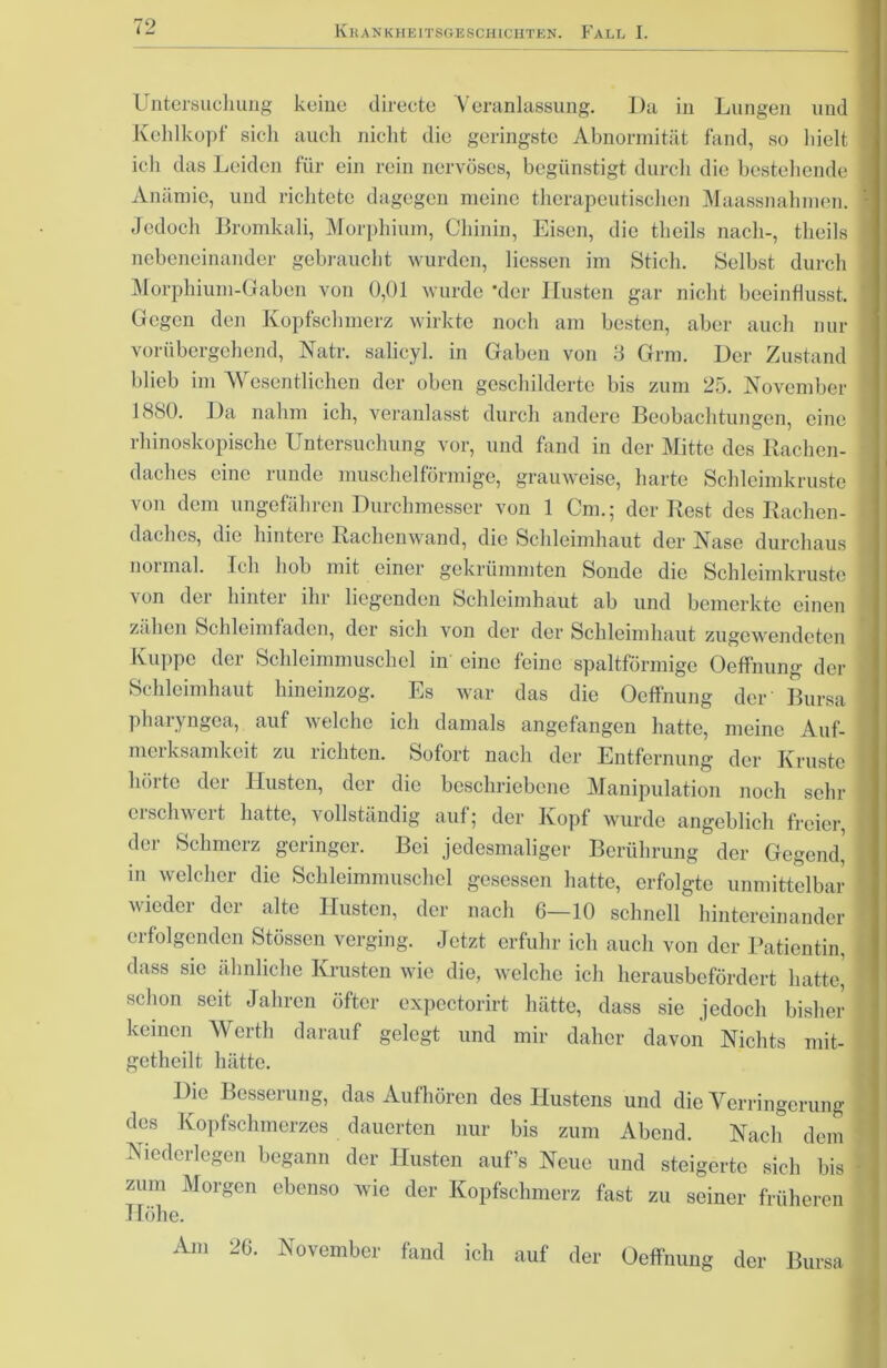 Untersuchung keine directe Veranlassung. Da in Lungen und Kehlkopf sich auch nicht die geringste Abnormität fand, so hielt ich das Leiden für ein rein nervöses, begünstigt durch die bestehende Anämie, und richtete dagegen meine therapeutischen Maassnahmen. Jedoch Bromkali, Morphium, Chinin, Eisen, die tlieils nach-, theils nebeneinander gebraucht wurden, Hessen im Stich. Selbst durch Morphium-Gaben von 0,01 wurde 'der Husten gar nicht beeinflusst. Gegen den Kopfschmerz wirkte noch am besten, aber auch nur vorübergehend, Natr. salicyl. in Gaben von 3 Grm. Der Zustand blieb im Wesentlichen der oben geschilderte bis zum 25. November 1S80. Da nahm ich, veranlasst durch andere Beobachtungen, eine rhinoskopische Untersuchung vor, und fand in der Mitte des Rachen- daches eine runde muschelförmige, grauweise, harte Schleimkruste von dem ungefähren Durchmesser von 1 Cm.; der Rest des Rachen- daches, die hintere Rachenwand, die Schleimhaut der Nase durchaus normal. Ich hob mit einer gekrümmten Sonde die Schleimkruste von der hinter ihr liegenden Schleimhaut ab und bemerkte einen zähen Schleimfaden, der sich von der der Schleimhaut zugewendeten Kuppe der Schleimmuschel in eine feine spaltförmige Oeffnung der Schleimhaut hineinzog. Es war das die Oeffnung der Bursa phaiyngca, auf welche ich damals angefangen hatte, meine Auf- merksamkeit zu richten. Sofort nach der Entfernung der Kruste hörte der Husten, der die beschriebene Manipulation noch sehr erschwert hatte, vollständig auf; der Kopf wurde angeblich freier, der Schmerz geringer. Bei jedesmaliger Berührung der Gegend, in welcher die Schleimmuschel gesessen hatte, erfolgte unmittelbar wieder der alte Husten, der nach 6—10 schnell hintereinander erfolgenden Stössen verging. Jetzt erfuhr ich auch von der Patientin, dass sie ähnliche Krusten wie die, welche ich herausbefördert hattet schon seit Jahren öfter expectorirt hätte, dass sie jedoch bisher keinen Werth darauf gelegt und mir daher davon Nichts mit- getheilt hätte. Die Besserung, das Auf hören des Hustens und die Verringerung des Kopfschmerzes dauerten nur bis zum Abend. Nach dem Niederlegen begann der Husten auf’s Neue und steigerte sich bis zum Morgen ebenso wie der Kopfschmerz fast zu seiner früheren Höhe. Am 20. November fand ich auf der Oeffnung der Bursa