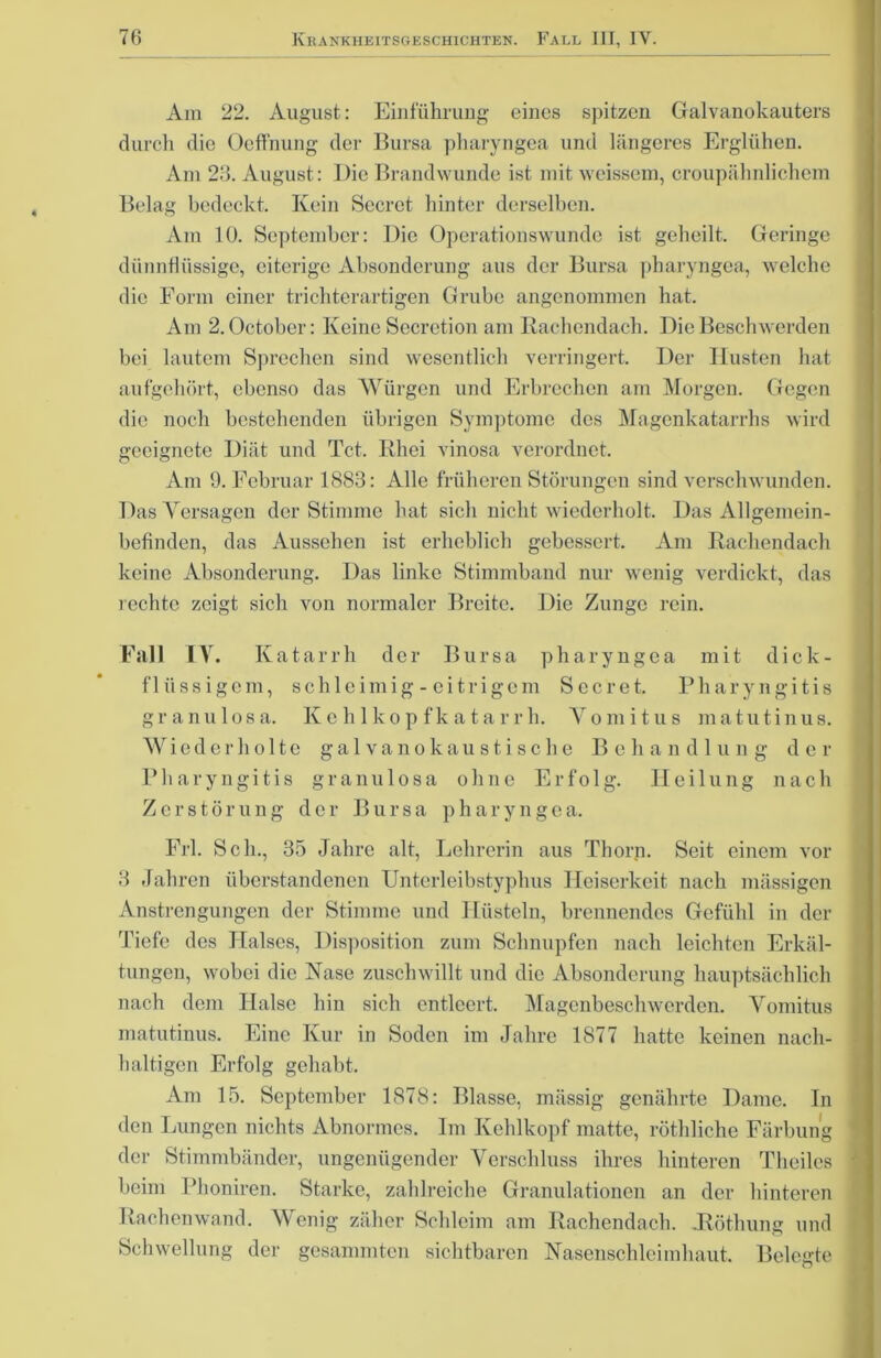 Am 22. August: Einführung eines spitzen Galvanokauters durch die Oeffnung der Bursa pharyngea und längeres Erglühen. Am 23. August: Die Brandwunde ist mit weissein, croupähnlichem Belag bedeckt. Kein Secrct hinter derselben. Am 10. September: Die Operationswunde ist geheilt. Geringe dünnflüssige, eiterige Absonderung aus der Bursa pharyngea, welche die Form einer trichterartigen Grube angenommen hat. Am 2. October: Keine Sccrction am Rachendach. Die Beschwerden bei lautem Sprechen sind wesentlich verringert. Der Husten hat aufgehört, ebenso das Würgen und Erbrechen am Morgen. Gegen die noch bestehenden übrigen Symptome des Magenkatarrhs wird geeignete Diät und Tct. Rhei vinosa verordnet. Am 9. Februar 1883: Alle früheren Störungen sind verschwunden. Das Versagen der Stimme hat sich nicht wiederholt. Das Allgemein- befinden, das Aussehen ist erheblich gebessert. Am Rachendach keine Absonderung. Das linke Stimmband nur wenig verdickt, das rechte zeigt sich von normaler Breite. Die Zunge rein. Fall IV. Katarrh der Bursa pharyngea mit dick- flüssigem, schleimig - eitrigem Secret. Pharyngitis granulosa. Kehlkopfkatarrh. Yomitus matutinus. Wiederholte galvanokaustische Behandlung der Pharyngitis granulosa ohne Erfolg. Heilung nach Zerstörung der Bursa pharyngea. Erl. Sch., 35 Jahre alt, Lehrerin aus Thorn. Seit einem vor 3 Jahren überstandenen Unterleibstyphus Heiserkeit nach massigen Anstrengungen der Stimme und Hüsteln, brennendes Gefühl in der Tiefe des Halses, Disposition zum Schnupfen nach leichten Erkäl- tungen, wobei die Nase zuschwillt und die Absonderung hauptsächlich nach dem Halse hin sich entleert. Magenbeschwerden. Yomitus matutinus. Eine Kur in Soden im Jahre 1877 hatte keinen nach- haltigen Erfolg gehabt. Am 15. September 1878: Blasse, massig genährte Dame. In den Lungen nichts Abnormes. Im Kehlkopf matte, röthliche Färbung der Stimmbänder, ungenügender Verschluss ihres hinteren Theiles beim Phoniren. Starke, zahlreiche Granulationen an der hinteren Rachenwand. Wenig zäher Schleim am Rachendach. Jlöthung und Schwellung der gesammten sichtbaren Nasenschleimhaut. Belegte