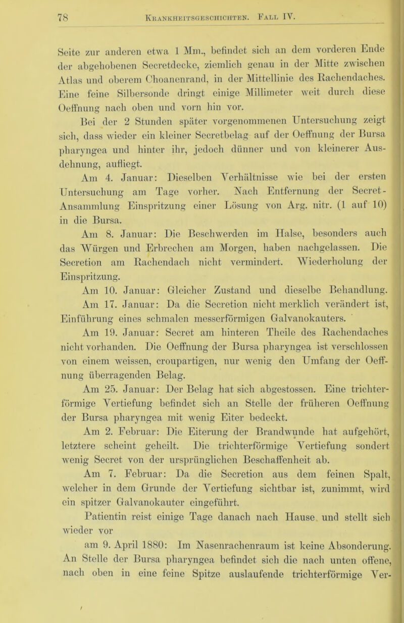 Seite zur anderen etwa 1 Mm., befindet sieh an dem vorderen Ende der abgehobenen Secretdecke, ziemlich genau in der Mitte zwischen Atlas und oberem Choanenrand, in der Mittellinie des Rachendaches. Eine feine Silbersonde dringt einige Millimeter weit durch diese OefFnung nach oben und vorn hin vor. Bei der 2 Stunden später vorgenommenen Untersuchung zeigt sich, dass wieder ein kleiner Secretbelag auf der OefFnung der Bursa pharyngea und hinter ihr, jedoch dünner und von kleinerer Aus- dehnung, aufliegt. Am 4. Januar: Dieselben Verhältnisse wie bei der ersten Untersuchung am Tage vorher. Nach Entfernung der Secret- Ansammlung Einspritzung einer Lösung von Arg. nitr. (1 auf 10) in die Bursa. Am 8. Januar: Die Beschwerden im Halse, besonders auch das Würgen und Erbrechen am Morgen, haben nachgelassen. Die Secretion am Rachendach nicht vermindert. Wiederholung der Einspritzung. Am 10. Januar: Gleicher Zustand und dieselbe Behandlung. Am 17. Januar: Da die Secretion nicht merklich verändert ist, Einführung eines schmalen messerförmigen Galvanokauters. Am 19. Januar: Secret am hinteren Theilc des Rachendaches nicht vorhanden. Die OefFnung der Bursa pharyngea ist verschlossen von einem weissen, croupartigen, nur wenig den Umfang der OefF- nung überragenden Belag. Am 25. Januar: Der Belag hat sich abgestossen. Eine trichter- förmige Vertiefung befindet sich an Stelle der früheren OefFnung der Bursa pharyngea mit wenig Eiter bedeckt. Am 2. Februar: Die Eiterung der Brandwunde hat aufgehört, letztere scheint geheilt. Die trichterförmige Vertiefung sondert wenig Secret von der ursprünglichen Beschaffenheit ab. Am 7. Februar: Da die Secretion aus dem feinen Spalt, welcher in dem Grunde der Vertiefung sichtbar ist, zunimmt, wird ein spitzer Galvanokauter eingeführt. Patientin reist einige Tage danach nach Hause und stellt sich wieder vor am 9. April 1880: Im Nasenrachenraum ist keine Absonderung. An Stelle der Bursa pharyngea befindet sich die nach unten offene, nach oben in eine feine Spitze auslaufende trichterförmige Ver- t