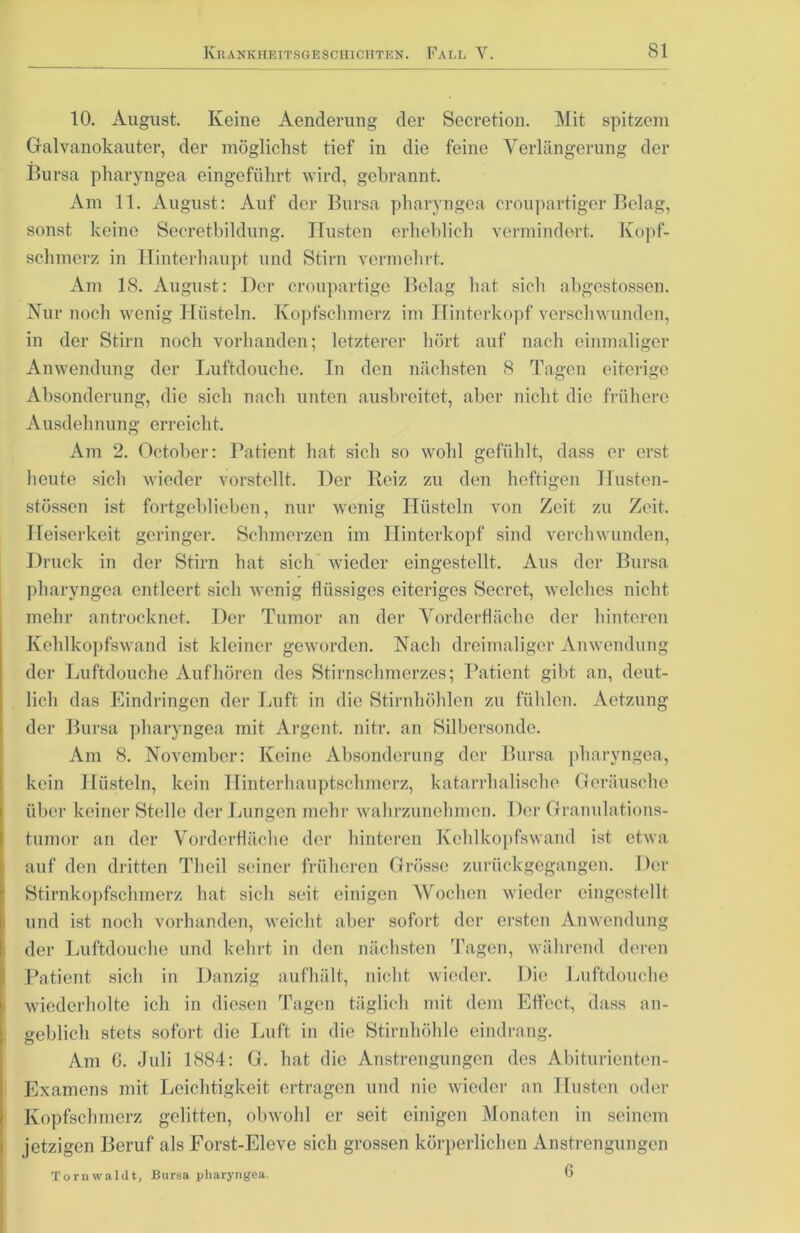 10. August. Keine Aenderung der Secretion. Mit spitzem Galvanokauter, der möglichst tief in die feine Verlängerung der Bursa pharyngea eingeführt wird, gebrannt. Am 11. August: Auf der Bursa pharyngea croupartiger Belag, sonst keine Secretbildung. Husten erheblich vermindert. Kopf- schmerz in Hinterhaupt und Stirn vermehrt. Am 18. August: Der croupartige Belag hat sich abgestossen. Nur noch wenig Hüsteln. Kopfschmerz im Hinterkopf verschwunden, in der Stirn noch vorhanden; letzterer hört auf nach einmaliger Anwendung der Luftdouche. In den nächsten 8 Tagen eiterige Absonderung, die sich nach unten ausbreitet, aber nicht die frühere Ausdehnung erreicht. Am 2. October: Patient hat sich so wohl gefühlt, dass er erst heute sich wieder vorstellt. Der Reiz zu den heftigen Husten- stössen ist fortgeblieben, nur wenig Hüsteln von Zeit zu Zeit. Heiserkeit geringer. Schmerzen im Hinterkopf sind verchwunden, Druck in der Stirn hat sich wieder eingestellt. Aus der Bursa pharyngea entleert sich wenig flüssiges eiteriges Secret, welches nicht mehr antrocknet. Der Tumor an der Vorderfläche der hinteren Kehlkopfswand ist kleiner geworden. Nach dreimaliger Anwendung der Luftdouche Auf hören des Stirnschmerzes; Patient gibt an, deut- lich das Eindringen der Luft in die Stirnhöhlen zu fühlen. Aetzung der Bursa pharyngea mit Argent. nitr. an Silbersonde. Am 8. November: Keine Absonderung der Bursa pharyngea, kein Hüsteln, kein Hinterhauptschmerz, katarrhalische Geräusche über keiner Stelle der Lungen mehr wahrzunehmen. Der Granulations- tumor an der Vorderfläche der hinteren Kehlkopfswand ist etwa auf den dritten Theil seiner früheren Grösse zurückgegangen. Der Stirnkopfschmerz hat sich seit einigen Wochen wieder eingestellt und ist noch vorhanden, weicht aber sofort der ersten Anwendung der Luftdouche und kehrt in den nächsten Tagen, während deren Patient sich in Danzig aufhält, nicht wieder. Die Luftdouche wiederholte ich in diesen Tagen täglich mit dem Effect, dass an- geblich stets sofort die Luft in die Stirnhöhle eindrang. Am 6. Juli 1884: G. hat die Anstrengungen des Abiturienten- Examens mit Leichtigkeit ertragen und nie wieder an Husten oder Kopfschmerz gelitten, obwohl er seit einigen Monaten in seinem jetzigen Beruf als Forst-Eleve sich grossen körperlichen Anstrengungen Tornwaldt, Bursa pharyngea. 6