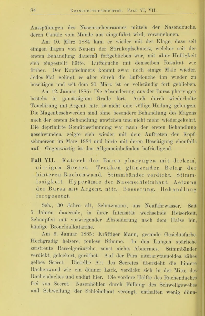 Ausspülungen dos Nasenrachenraumes mittels der Nasendouche, deren Canüle vom Munde aus eingeführt wird, vorzunehmen. Am 10. März 1884 kam er wieder mit der Klage, dass seit einigen Tagen von Neuem der Stirnkopfschmerz, welcher seit der ersten Behandlung dauernd fortgeblieben war, mit alter Heftigkeit sich eingestellt hätte. Luftdouche mit demselben Resultat wie früher. Der Kopfschmerz kommt zwar noch einige Male wieder. Jedes Mal gelingt es aber durch die Luftdouche ihn wieder zu beseitigen und seit dem 20. März ist er vollständig fort geblieben. Am 12. Januar 1885: Die Absonderung aus der Bursa pharyngea besteht in gemässigtem Grade fort. Auch durch wiederholte Touchirung mit Argent. nitr. ist nicht eine völlige Heilung gelungen. Die Magenbeschwerden sind ohne besondere Behandlung des Magens nach der ersten Behandlung gewichen und nicht mehr wiedergekehrt. Die deprimirte Gemüthsstimmung war nach der ersten Behandlung geschwunden, zeigte sich wieder mit dem Auftreten der Kopf- schmerzen im März 1884 und hörte mit deren Beseitigung ebenfalls auf. Gegenwärtig ist das Allgemeinbefinden befriedigend. Fall All. Katarrh der Bursa pharyngea mit dickem*, eitrigen Secret. Trocken glänzender Belag der hinteren Rachenwand. Stimmbänder verdickt. Stimm- losigkeit. Hyperämie der Nasenschleimhaut. Aetzuug der Bursa mit Argent. n i 11 fortgesetzt. Besserun g. Behandln n g Sch., 30 Jahre alt, Schutzmann, aus Neufahrwasser. Seit 5 Jahren dauernde, in ihrer Intensität wechselnde Heiserkeit, Schnupfen mit vorwiegender Absonderung nach dem Halse hin, häufige Bronchialkatarrhe. Am 6. Januar 1885: Kräftiger Mann, gesunde Gesichtsfarbe. Hochgradig heisere, tonlose Stimme, ln den Lungen spärliche zerstreute Rasselgeräusche, sonst nichts Abnormes. Stimmbänder verdickt, gelockert, geröthet. Auf der Pars interarytaenoidea zähes gelbes Secret. Dieselbe Art des Secretes überzieht die hintere Rachenwand wie ein dünner Lack, verdickt sich in der Mitte des Rachendaches und endigt hier. Die vordere Hälfte des Rachendaches frei von Secret. Nasenhöhlen durch Füllung des Schwellgewebes und Schwellung der Schleimhaut verengt, enthalten wenig dünn-