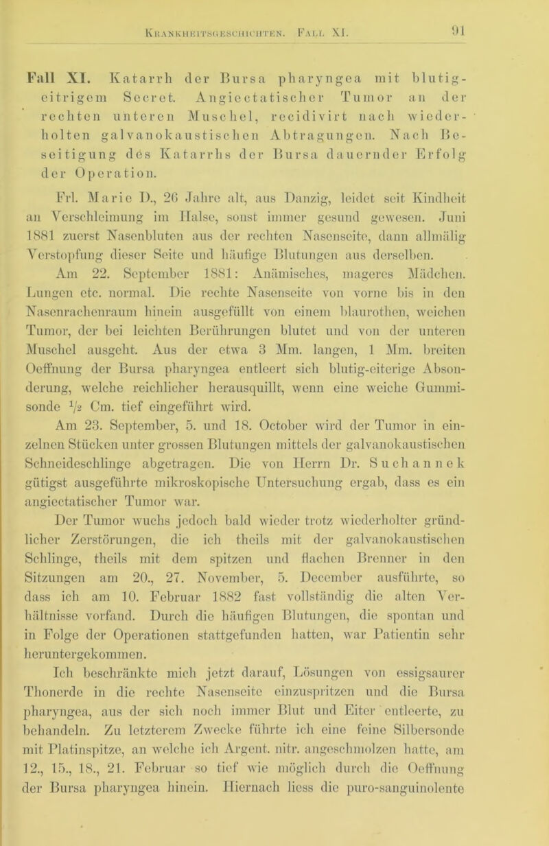 Fall XI. Katarrh der Bursa pharyngca mit blutig- eitrigem Sc er et. Angicc tat isolier Tumor an der rechten unteren Muschel, reeidivirt nach wieder- holten galvanokaustischen Abtragungen. Nach Be- seitigung des Katarrhs der Bursa dauernder Erfolg der Operation. Frl. Marie IX, 26 Jahre alt, aus Danzig, leidet seit Kindheit an Verschleimung im Halse, sonst immer gesund gewesen. Juni 1881 zuerst Nasenbluten aus der rechten Nasenseite, dann alhnälig Verstopfung dieser Seite und häufige Blutungen aus derselben. Am 22. September 1881: Anämisches, mageres Mädchen. Lungen etc. normal. Die rechte Nasenseite von vorne bis in den Nasenrachenraum hinein ausgefüllt von einem blaurothen, weichen Tumor, der hei leichten Berührungen blutet und von der unteren Muschel ausgeht. Aus der etwa 3 Mm. langen, 1 Mm. breiten Ocffnung der Bursa pharyngea entleert sich blutig-eiterige Abson- derung, welche reichlicher herausquillt, wenn eine weiche Gummi- sonde V2 Cm. tief eingeführt wird. Am 23. September, 5. und 18. Octobcr wird der Tumor in ein- zelnen Stücken unter grossen Blutungen mittels der galvanokaustischen Schneideschlinge abgetragen. Die von Herrn Dr. Suchannek gütigst ausgeführte mikroskopische Untersuchung ergab, dass es ein angicctatischer Tumor war. Der Tumor wuchs jedoch bald wieder trotz wiederholter gründ- licher Zerstörungen, die ich tlieils mit der galvanokaustischen Schlinge, thcils mit dem spitzen und dachen Brenner in den Sitzungen am 20., 27. November, 5. Decomber ausführte, so dass ich am 10. Februar 1882 fast vollständig die alten Ver- hältnisse vorfand. Durch die häufigen Blutungen, die spontan und in Folge der Operationen stattgefunden hatten, war Patientin sehr heruntergekommen. Ich beschränkte mich jetzt darauf, Lösungen von essigsaurer Thonerde in die rechte Nasenscitc einzuspritzen und die Bursa pharyngea, aus der sich noch immer Blut und Eiter entleerte, zu behandeln. Zu letzterem Zwecke führte ich eine feine Silbersonde mit Platinspitze, an welche ich Argent. nitr. angeschmolzen hatte, am 12., 15., 18., 21. Februar so tief wie möglich durch die Oeffnung der Bursa pharyngea hinein. Hiernach Hess die puro-sanguinolente