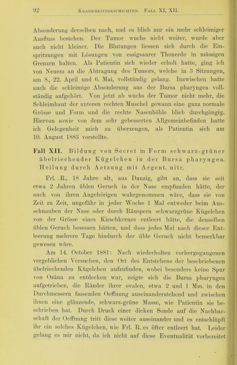 Absonderung derselben nach, und es blieb nur ein mehr schleimiger Ausfluss bestehen. Der Tumor wuchs nicht weiter, wurde aber auch nicht kleiner. Die Blutungen Hessen sich durch die Ein- spritzungen mit Lösungen von essigsaurer Thonerde in mässigen Grenzen halten. Als Patientin sich wieder erholt hatte, ging ich von Neuem an die Abtragung des Tumors, welche in 3 Sitzungen, am 8., 22. April und 6. Mai, vollständig gelang. Inzwischen hatte auch die schleimige Absonderung aus der Bursa pharyngea voll- ständig aufgehört. Yon jetzt ab wuchs der Tumor nicht mehr, die Schleimhaut der unteren rechten Muschel gewann eine ganz normale Grösse und Form und die rechte Nasenhöhle blieb durchgängig. Hiervon sowie von dem sehr gebesserten Allgemeinbefinden hatte ich Gelegenheit mich zu überzeugen, als Patientin sich am 10. August 1883 vorstellte. Fall XII. Bildung von Sc er et in Form schwarz-grün er übelriechender Kügelchen in der Bursa pharyngea. Heilung durch Aetzung mit Argent. nitr. Frl. ,R., 18 Jahre alt, aus Danzig, gibt an, dass sie seit etwa 2 Jahren üblen Geruch in der Nase empfunden hätte, der auch von ihren Angehörigen wahrgenommen wäre, dass sie von Zeit zu Zeit, ungefähr in jeder Woche 1 Mal entweder beim Aus- schnauben der Nase oder durch Räuspern schwarzgrüne Kügelchen von der Grösse eines Kirschkernes entleert hätte, die denselben üblen Geruch besessen hätten, und dass jedes Mal nach dieser Ent- leerung mehrere Tage hindurch der üble Geruch nicht bemerkbar gewesen wäre. Am 14. October 1881: Nach wiederholten vorhergegangenen vergeblichen Versuchen, den Ort des Entstehens der beschriebenen übelriechenden Kügelchen aufzufinden, wobei besonders keine Spur von Ozäna zu entdecken war, zeigte sich die Bursa pharyngea aufgetrieben, die Ränder ihrer ovalen, etwa 2 und 1 Mm. in den Durchmessern fassenden Oeffnung auseinanderstehend und zwischen ihnen eine glänzende, schwarz-grüne Masse, wie Patientin sie be- schrieben hat. Durch Druck einer dicken Sonde auf die Nachbar- schaft der Oeffnung tritt diese weiter auseinander und es entschlüpft ihr ein solches Kügelchen, wie Frl. R. es öfter entleert hat. Leider gelang cs mir nicht, da ich nicht auf diese Eventualität vorbereitet