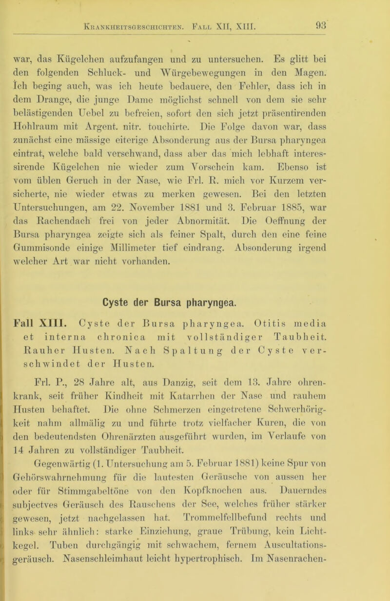 war, das Kügelchen aufzufangen und zu untersuchen. Es glitt hei den folgenden Schluck- und Würgebewegungen in den Magen. Ich beging auch, was ich heute bedauere, den Fehler, dass ich in dem Drange, die junge Dame möglichst schnell von dem sie sehr belästigenden Uebel zu befreien, sofort den sich jetzt präsentirenden Hohlraum mit Argent. nitr. touchirte. Die Folge davon war, dass zunächst eine mässige eiterige Absonderung aus der Bursa pharyngea eintrat, welche bald verschwand, dass aber das mich lebhaft interes- sirende Kügelchen nie wieder zum Vorschein kam. Ebenso ist vom üblen Geruch in der Nase, wie Frl. R. mich vor Kurzem ver- sicherte, nie wieder etwas zu merken gewesen. Bei den letzten Untersuchungen, am 22. November 1881 und 3. Februar 1885, war das Rachendach frei von jeder Abnormität. Die Oeffnung der Bursa pharyngea zeigte sich als feiner Spalt, durch den eine feine Gummisonde einige Millimeter tief eindrang. Absonderung irgend welcher Art war nicht vorhanden. Cyste der Bursa pharyngea. Fall XIII. Cyste der Bursa pharyngea. Otitis media et interna chronica mit vollständiger Taubheit. Rauher Husten. Nach Spaltung der Cyste ver- schwindet der Husten. Frl. P., 28 Jahre alt, aus Danzig, seit dem 13. Jahre ohren- krank, seit früher Kindheit mit Katarrhen der Nase und rauhem Husten behaftet. Die ohne Schmerzen eingetretene Schwerhörig- keit nahm allmälig zu und führte trotz vielfacher Kuren, die von den bedeutendsten Ohrenärzten ausgeführt wurden, im Verlaufe von 14 Jahren zu vollständiger Taubheit. Gegenwärtig (1. Untersuchung am 5. Februar 1881) keine Spur von Gehörs Wahrnehmung für die lautesten Geräusche von aussen her oder für Stimmgabeltöne von den Kopfknochen aus. Dauerndes subjeetves Geräusch des Rauschens der See, welches früher stärker gewesen, jetzt nachgelassen hat. Trommelfellbefund rechts und links sehr ähnlich: starke Einziehung, graue Trübung, kein Licht- kegel. Tuben durchgängig mit schwachem, fernem Auscultations- geräusch. Nasensclileimhaut leicht hypertrophisch. Im Nasenrachen-