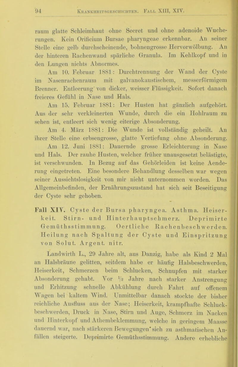 raum glatte Schleimhaut ohne Secret und ohne adenoide Wuche- rungen. Kein Orifieium Bursae pharyngeae erkennbar. An seiner Stelle eine gelb durchscheinende, hohnengrosse Hervorwölbung. An der hinteren Rachenwand spärliche Granula. Im Kehlkopf und in den Lungen nichts Abnormes. Am 10. Februar 1881: Durchtrennung der Wand der Cyste im Nasenrachenraum mit galvanokaustischem, messerförmigem Brenner. Entleerung' von dicker, weisser Flüssigkeit. Sofort danach freieres Gefühl in Nase und Hals. Am 15. Februar 1881: Der Husten hat gänzlich aufgehört. Aus der sehr verkleinerten Wunde, durch die ein Hohlraum zu sehen ist, entleert sich wenig eiterige Absonderung. Am 4. März 1881: Die Wunde ist vollständig geheilt. An ihrer Stelle eine erbsengrosse, glatte Vertiefung ohne Absonderung. Am 12. Juni 1881: Dauernde grosse Erleichterung in Nase und Ilals. Der rauhe Husten, welcher früher unausgesetzt belästigte, ist verschwunden. In Bezug auf das Gehörleiden ist keine Aende- rung eingetreten. Eine besondere Behandlung desselben war wegen seiner Aussichtslosigkeit von mir nicht unternommen worden. Das Allgemeinbefinden, der Ernährungszustand hat sich seit Beseitigung der Cyste sehr gehoben. Fall XIY. Cyste der Bursa pharyngea. Asthma. Heiser- keit. Stirn- und Hinterhaupt sch merz. Deprimirte Gemüthsstimmung. 0 e r 11 i c h e R achenbesch w erde n. Heilung nach Spaltung der Cyste und Einspritzung von S o 1 u t. A r g c n t. n i t r. Landwirth L., 29 Jahre alt, aus Danzig, habe als Kind 2 Mal an Halsbräune gelitten, seitdem habe er häufig Halsbeschwerden, Heiserkeit, Schmerzen beim Schlucken, Schuupfen mit starker Absonderung gehabt. Vor V2 Jahre nach starker Anstrengung und Erhitzung schnelle Abkühlung durch Fahrt auf offenem Wagen bei kaltem Wind. Unmittelbar danach stockte der bisher reichliche Ausfluss aus der Nase; Heiserkeit, krampfhafte Schluck- bcschwerden, Druck in Nase, Stirn und Auge, Schmerz im Nacken und Ilinterkopf und Athembeklcmmung, welche in geringem Maasse dauernd war, nach stärkeren Bewegungen* sich zu asthmatischen An- fällen steigerte. Deprimirte Gemüthsstimmung. Andere erhebliche