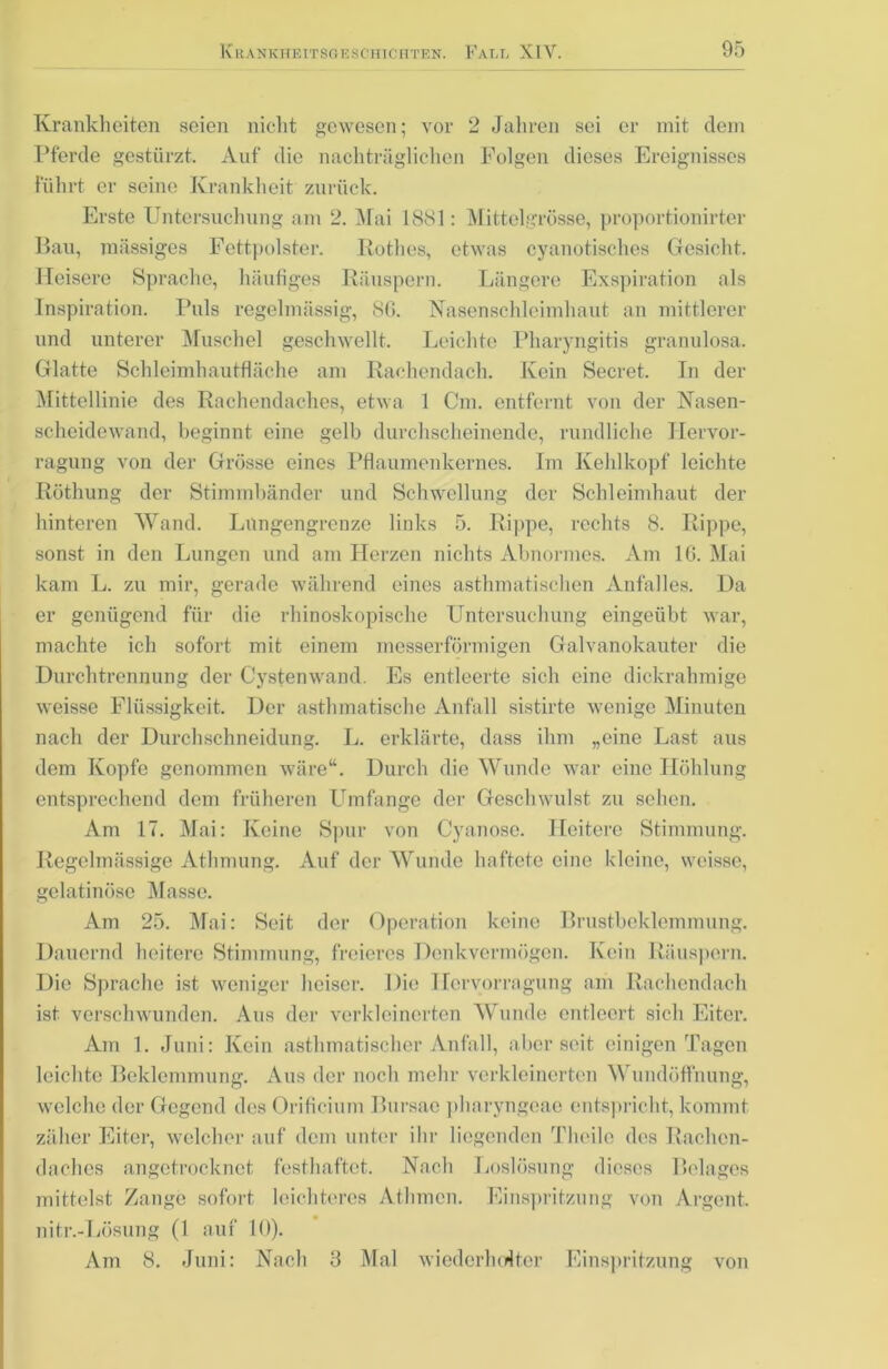 Krankheiten seien nicht gewesen; vor 2 Jahren sei er mit dem Pferde gestürzt. Auf die nachträglichen Folgen dieses Ereignisses Führt er seine Krankheit zurück. Erste Untersuchung am 2. Mai 1881: Mittelgrösse, proportionirter Bau, massiges Fettpolster. Rothes, etwas cyanotisches Gesicht. Heisere Sprache, häufiges Räuspern. Längere Exspiration als Inspiration. Puls regelmässig, 86. Nasenschleimhaut an mittlerer und unterer Muschel geschwellt. Leichte Pharyngitis granulosa. Glatte Schleimhautfläche am Rachendach. Kein Secret. In der Mittellinie des Rachendaches, etwa 1 Cm. entfernt von der Nasen- scheidewand, beginnt eine gelb durchscheinende, rundliche Hervor- ragung von der Grösse eines Pflaumenkernes. Im Kehlkopf leichte Röthung der Stimmbänder und Schwellung der Schleimhaut der hinteren Wand. Lungengrenze links 5. Rippe, rechts 8. Rippe, sonst in den Lungen und am Herzen nichts Abnormes. Am 16. Mai kam L. zu mir, gerade während eines asthmatischen Anfalles. Da er genügend für die rhinoskopische Untersuchung eingeübt war, machte ich sofort mit einem messerförmigen Galvanokauter die Durchtrennung der Cystenwand. Es entleerte sich eine dickrahmige weisse Flüssigkeit. Der asthmatische Anfall sistirte wenige Minuten nach der Durchschneidung. L. erklärte, dass ihm „eine Last aus dem Kopfe genommen wäre“. Durch die Wunde war eine Höhlung entsprechend dem früheren Umfange der Geschwulst zu sehen. Am 17. Mai: Keine Spur von Cyanose. Heitere Stimmung. Regelmässige Athmung. Auf der Wunde haftete eine kleine, weisse, gelatinöse Masse. Am 25. Mai: Seit der Operation keine Brustbeklemmung. Dauernd heitere Stimmung, freieres Denkvermögen. Kein Räuspern. Die Sprache ist weniger heiser. Die Hervorragung am Rachendach ist verschwunden. Aus der verkleinerten Wunde entleert sich Eiter. Am 1. Juni: Kein asthmatischer Anfall, aber seit einigen Tagen leichte Beklemmung. Aus der noch mehr verkleinerten Wundöffnung, welche der Gegend des Orificium Bursae pharyngcae entspricht, kommt zäher Eiter, welcher auf dem unter ihr liegenden Thcile des Rachcn- daches angetrocknet festhaftet. Nach Loslösung dieses Belages mittelst Zange sofort leichteres Athmcn. Einspritzung von Argent. nitr.-Lösung (1 auf 10). Am 8. Juni: Nach 3 Mal wiederholter Einspritzung von
