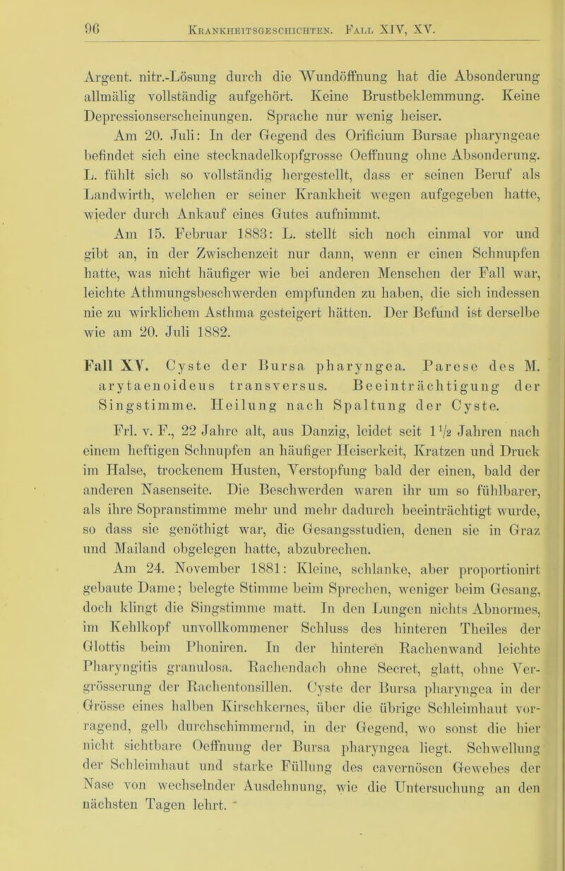 Argent. nitr.-Lösung durch die Wundöffnung hat die Absonderung allmälig vollständig aufgehört. Keine Brustbeklemmung. Keine Depressionserscheinungen. Sprache nur wenig heiser. Am 20. Juli: In der (legend des Orificium Bursae pliaryngeae befindet sich eine stecknadelkopfgrosse Oeffnung ohne Absonderung. L. fühlt sich so vollständig hergestellt, dass er seinen Beruf als Landwirth, welchen er seiner Krankheit wegen aufgegeben hatte, wieder durch Ankauf eines Gutes aufnimmt. Am 15. Februar 1883: L. stellt sich noch einmal vor und gibt an, in der Zwischenzeit nur dann, wenn er einen Schnupfen hatte, was nicht häufiger wie bei anderen Menschen der Fall war, leichte Athmungsbeschwerden empfunden zu haben, die sich indessen nie zu wirklichem Asthma gesteigert hätten. Der Befund ist derselbe wie am 20. Juli 1882. Filii XV. Cyste der Bursa pharyngea. Parese des M. arytaenoideus transversus. Beeinträchtigung der Singstimme. Heilung nach Spaltung der Cyste. Frl. v. F., 22 Jahre alt, aus Danzig, leidet seit 1 Va Jahren nach einem heftigen Schnupfen an häufiger Heiserkeit, Kratzen und Druck im Halse, trockenem Husten, Verstopfung bald der einen, bald der anderen Nasensoite. Die Beschwerden waren ihr um so fühlbarer, als ihre Sopranstimme mehr und mehr dadurch beeinträchtigt wurde, so dass sic genöthigt war, die Gesangsstudien, denen sie in Graz und Mailand obgelegen hatte, abzubrechen. Am 24. November 1881: Kleine, schlanke, aber proportionirt gebaute Dame; belegte Stimme beim Sprechen, weniger beim Gesang, doch klingt die Singstimme matt. In den Lungen nichts Abnormes, im Kehlkopf unvollkommener Schluss des hinteren Theiles der Glottis beim Phoniren. In der hinteren Rackenwand leichte Pharyngitis granulosa. Rachendach ohne Secret, glatt, ohne Ver- grösserung der Rachentonsillen. Cyste der Bursa pharyngea in der Grösse eines halben Kirschkernes, über die übrige Schleimhaut vor- ragend, gelb durchschimmernd, in der Gegend, wo sonst die hier nicht sichtbare Oeffnung der Bursa pharyngea liegt. Schwellung der Schleimhaut und starke Füllung des cavernösen Gewebes der Vase von wechselnder Ausdehnung, wie die Untersuchung an den nächsten Tagen lehrt. '