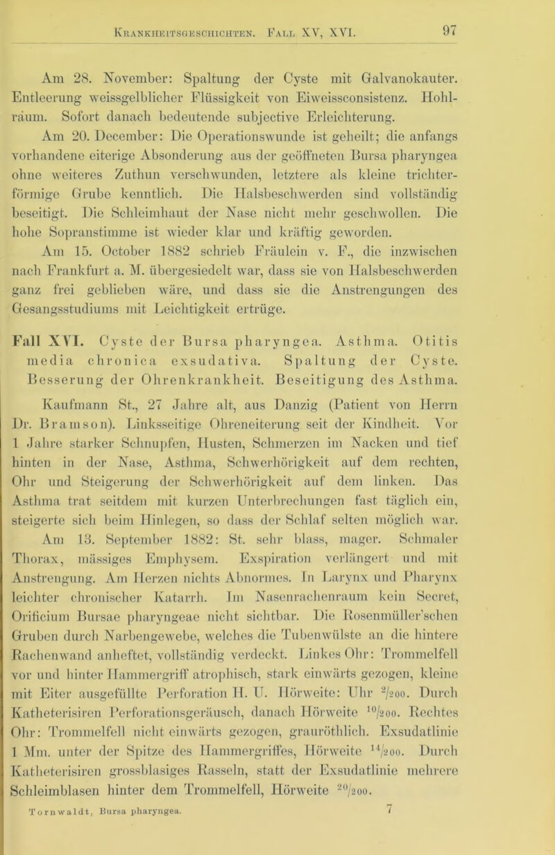 Am 28. November: Spaltung der Cyste mit Galvanokauter. Entleerung weissgelblicher Flüssigkeit von Eiweissconsistenz. Hohl- raum. Sofort danach bedeutende subjective Erleichterung. Am 20. Decemher: Die Operationswunde ist geheilt; die anfangs vorhandene eiterige Absonderung aus der geöffneten Bursa pharyngea ohne weiteres Zuthun verschwunden, letztere als kleine trichter- förmige Grube kenntlich. Die Halsbeschwerden sind vollständig beseitigt. Die Schleimhaut der Nase nicht mehr geschwollen. Die hohe Sopranstimme ist wieder klar und kräftig geworden. Am 15. October 1882 schrieb Fräulein v. F., die inzwischen nach Frankfurt a. M. übergesiedelt war, dass sie von Halsbeschwerden ganz frei geblieben wäre, und dass sie die Anstrengungen des Gesangsstudiums mit Leichtigkeit ertrüge. Fall XVI. Cyste der Bursa pharyngea. Asthma. Otitis m e d i a chronica exsudativa. Spaltung der Cyste. Besserung der Ohrenkrankheit. Beseitigung des Asthma. Kaufmann St., 27 Jahre alt, aus Danzig (Patient von Herrn Dr. Bramson). Linksseitige Ohreneiterung seit der Kindheit. Vor 1 Jahre starker Schnupfen, Husten, Schmerzen im Nacken und tief hinten in der Nase, Asthma, Schwerhörigkeit auf dem rechten, Ohr und Steigerung der Schwerhörigkeit auf dem linken. Das Asthma trat seitdem mit kurzen Unterbrechungen fast täglich ein, steigerte sich beim Hinlegen, so dass der Schlaf selten möglich war. Am 18. September 1882: St. sehr blass, mager. Schmaler Thorax, massiges Emphysem. Exspiration verlängert und mit Anstrengung. Am Herzen nichts Abnormes, ln Larynx und Pharynx leichter chronischer Katarrh. Im Nasenrachenraum kein Secret, Orificium Bursae pharyngeae nicht sichtbar. Die Rosenmüller’schen Gruben durch Narbengewebe, welches die Tubenwülste an die hintere Rachenwand anheftet, vollständig verdeckt. Linkes Ohr: Trommelfell I vor und hinter Hammergriff atrophisch, stark einwärts gezogen, kleine Imit Eiter ausgefüllte Perforation H. U. Hörweite: Uhr a/200. Durch Katheterisiren Perforationsgeräusch, danach Hörweite lo/2oo. Rechtes I Ohr: Trommelfell nicht einwärts gezogen, grauröthlich. Exsudatlinie 1 Mm. unter der Spitze des Hammergriffes, Hörweite 14/aoo. Durch I Katheterisiren grossblasiges Rasseln, statt der Exsudatlinie mehrere j Schleimblasen hinter dem Trommelfell, Hörweite 20/2oo. Tornwaldt, Bursa pharyngea. /